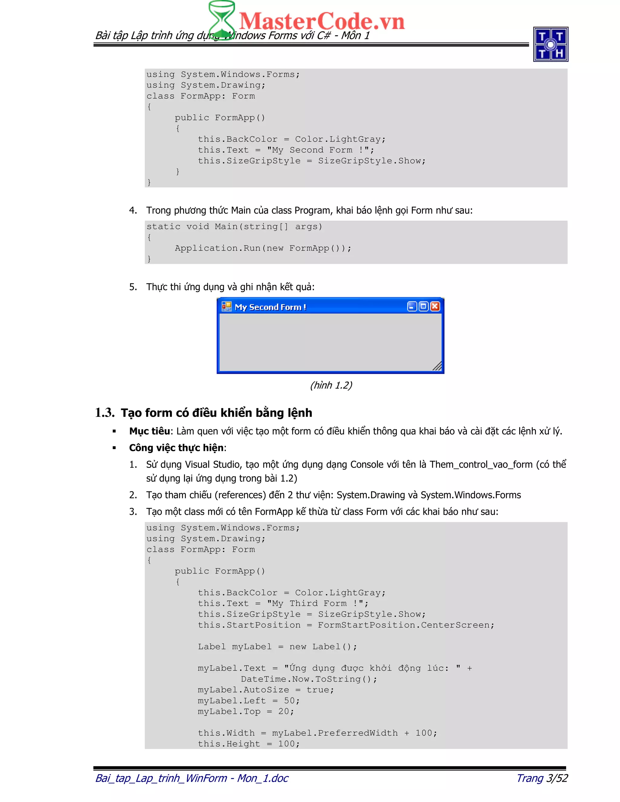 Bài t p L p trình ng d ng Windows Forms v i C# - Môn 1
Bai_tap_Lap_trinh_WinForm - Mon_1.doc Trang 3/52
using System.Windows.Forms;
using System.Drawing;
class FormApp: Form
{
public FormApp()
{
this.BackColor = Color.LightGray;
this.Text = "My Second Form !";
this.SizeGripStyle = SizeGripStyle.Show;
}
}
4. Trong phương th c Main c a class Program, khai báo l nh g i Form như sau:
static void Main(string[] args)
{
Application.Run(new FormApp());
}
5. Th c thi ng d ng và ghi nh n k t qu :
(hình 1.2)
1.3. T o form có i u khi n b ng l nh
M c tiêu: Làm quen v i vi c t o m t form có i u khi n thông qua khai báo và cài t các l nh x lý.
Công vi c th c hi n:
1. S d ng Visual Studio, t o m t ng d ng d ng Console v i tên là Them_control_vao_form (có th
s d ng l i ng d ng trong bài 1.2)
2. T o tham chi u (references) n 2 thư vi n: System.Drawing và System.Windows.Forms
3. T o m t class m i có tên FormApp k th a t class Form v i các khai báo như sau:
using System.Windows.Forms;
using System.Drawing;
class FormApp: Form
{
public FormApp()
{
this.BackColor = Color.LightGray;
this.Text = "My Third Form !";
this.SizeGripStyle = SizeGripStyle.Show;
this.StartPosition = FormStartPosition.CenterScreen;
Label myLabel = new Label();
myLabel.Text = " ng d ng ư c kh i ng lúc: " +
DateTime.Now.ToString();
myLabel.AutoSize = true;
myLabel.Left = 50;
myLabel.Top = 20;
this.Width = myLabel.PreferredWidth + 100;
this.Height = 100;
 