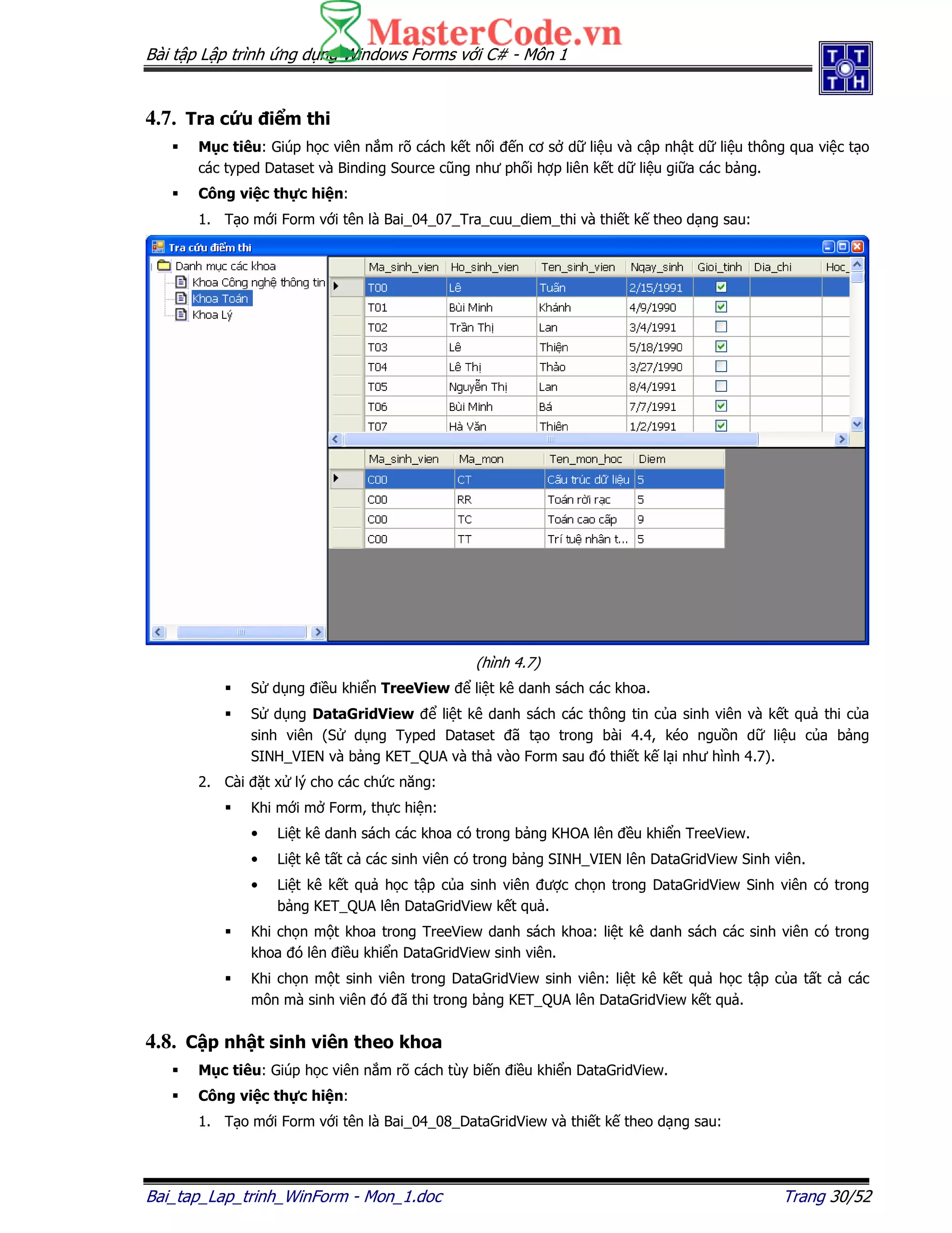 Bài t p L p trình ng d ng Windows Forms v i C# - Môn 1
Bai_tap_Lap_trinh_WinForm - Mon_1.doc Trang 30/52
4.7. Tra c u i m thi
M c tiêu: Giúp h c viên n m rõ cách k t n i n cơ s d li u và c p nh t d li u thông qua vi c t o
các typed Dataset và Binding Source cũng như ph i h p liên k t d li u gi a các b ng.
Công vi c th c hi n:
1. T o m i Form v i tên là Bai_04_07_Tra_cuu_diem_thi và thi t k theo d ng sau:
(hình 4.7)
S d ng i u khi n TreeView li t kê danh sách các khoa.
S d ng DataGridView li t kê danh sách các thông tin c a sinh viên và k t qu thi c a
sinh viên (S d ng Typed Dataset ã t o trong bài 4.4, kéo ngu n d li u c a b ng
SINH_VIEN và b ng KET_QUA và th vào Form sau ó thi t k l i như hình 4.7).
2. Cài t x lý cho các ch c năng:
Khi m i m Form, th c hi n:
• Li t kê danh sách các khoa có trong b ng KHOA lên u khi n TreeView.
• Li t kê t t c các sinh viên có trong b ng SINH_VIEN lên DataGridView Sinh viên.
• Li t kê k t qu h c t p c a sinh viên ư c ch n trong DataGridView Sinh viên có trong
b ng KET_QUA lên DataGridView k t qu .
Khi ch n m t khoa trong TreeView danh sách khoa: li t kê danh sách các sinh viên có trong
khoa ó lên i u khi n DataGridView sinh viên.
Khi ch n m t sinh viên trong DataGridView sinh viên: li t kê k t qu h c t p c a t t c các
môn mà sinh viên ó ã thi trong b ng KET_QUA lên DataGridView k t qu .
4.8. C p nh t sinh viên theo khoa
M c tiêu: Giúp h c viên n m rõ cách tùy bi n i u khi n DataGridView.
Công vi c th c hi n:
1. T o m i Form v i tên là Bai_04_08_DataGridView và thi t k theo d ng sau:
 