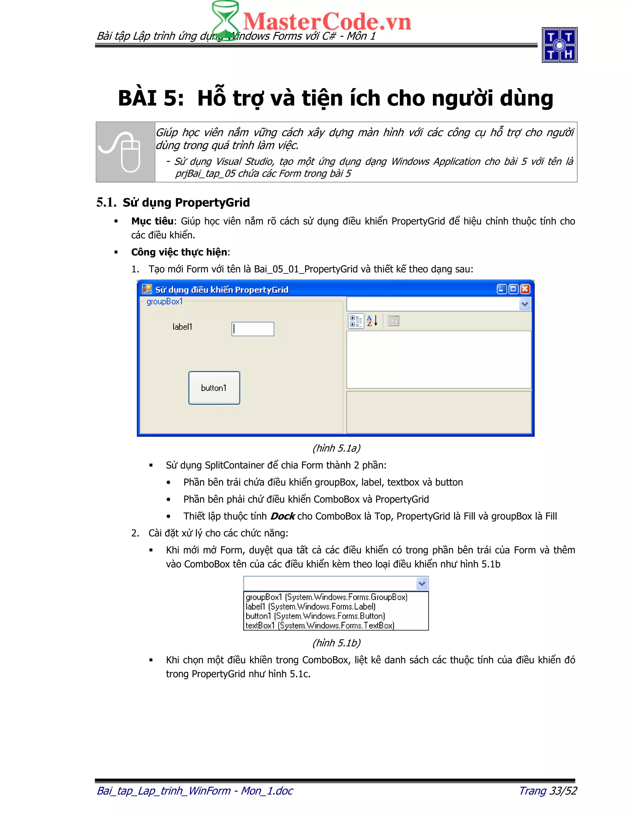 Bài t p L p trình ng d ng Windows Forms v i C# - Môn 1
Bai_tap_Lap_trinh_WinForm - Mon_1.doc Trang 33/52
BÀI 5: H tr và ti n ích cho ngư i dùng
Giúp h c viên n m v ng cách xây d ng màn hình v i các công c h tr cho ngư i
dùng trong quá trình làm vi c.
- S d ng Visual Studio, t o m t ng d ng d ng Windows Application cho bài 5 v i tên là
prjBai_tap_05 ch a các Form trong bài 5
5.1. S d ng PropertyGrid
M c tiêu: Giúp h c viên n m rõ cách s d ng i u khi n PropertyGrid hi u ch nh thu c tính cho
các i u khi n.
Công vi c th c hi n:
1. T o m i Form v i tên là Bai_05_01_PropertyGrid và thi t k theo d ng sau:
(hình 5.1a)
S d ng SplitContainer chia Form thành 2 ph n:
• Ph n bên trái ch a i u khi n groupBox, label, textbox và button
• Ph n bên ph i ch i u khi n ComboBox và PropertyGrid
• Thi t l p thu c tính Dock cho ComboBox là Top, PropertyGrid là Fill và groupBox là Fill
2. Cài t x lý cho các ch c năng:
Khi m i m Form, duy t qua t t c các i u khi n có trong ph n bên trái c a Form và thêm
vào ComboBox tên c a các i u khi n kèm theo lo i i u khi n như hình 5.1b
(hình 5.1b)
Khi ch n m t i u khi n trong ComboBox, li t kê danh sách các thu c tính c a i u khi n ó
trong PropertyGrid như hình 5.1c.
 