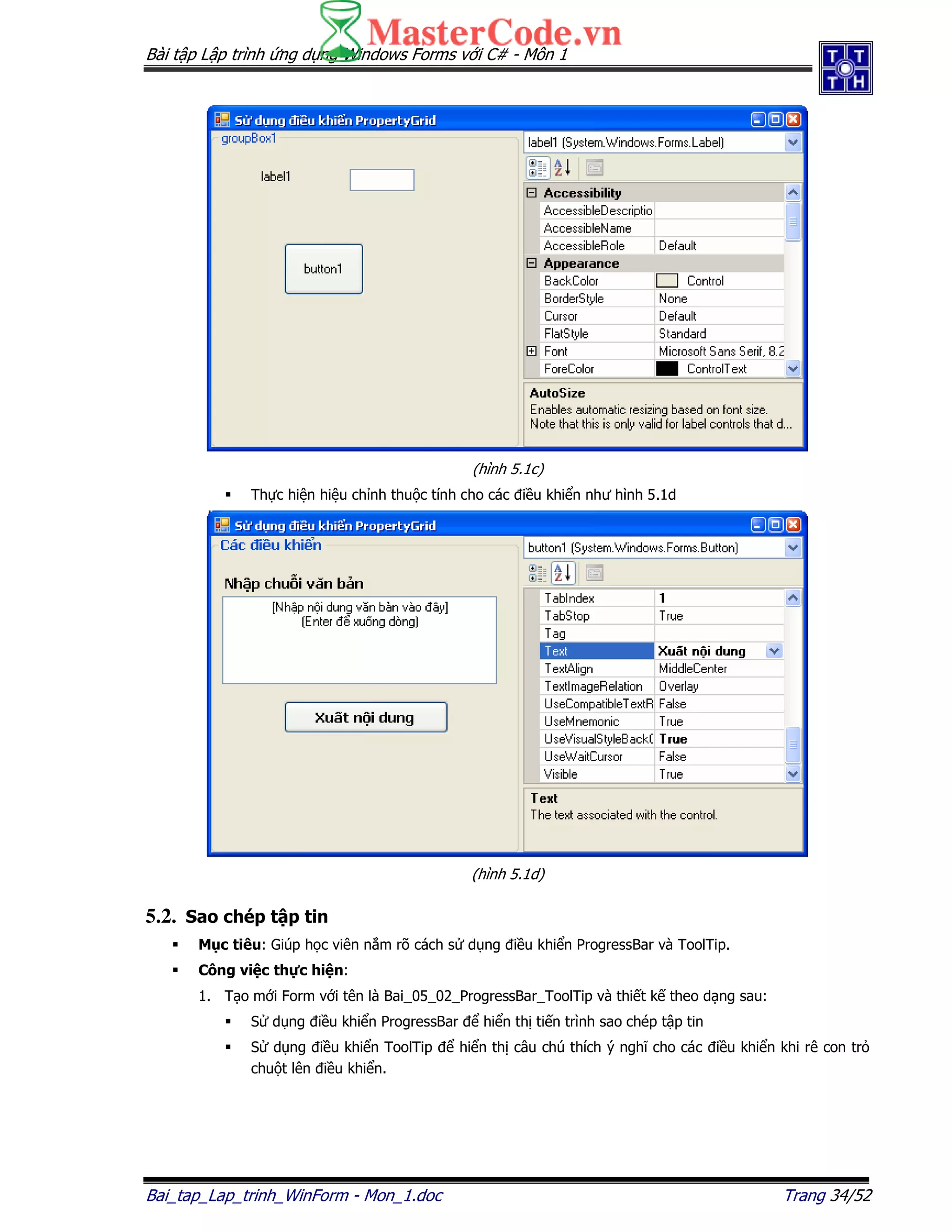 Bài t p L p trình ng d ng Windows Forms v i C# - Môn 1
Bai_tap_Lap_trinh_WinForm - Mon_1.doc Trang 34/52
(hình 5.1c)
Th c hi n hi u ch nh thu c tính cho các i u khi n như hình 5.1d
(hình 5.1d)
5.2. Sao chép t p tin
M c tiêu: Giúp h c viên n m rõ cách s d ng i u khi n ProgressBar và ToolTip.
Công vi c th c hi n:
1. T o m i Form v i tên là Bai_05_02_ProgressBar_ToolTip và thi t k theo d ng sau:
S d ng i u khi n ProgressBar hi n th ti n trình sao chép t p tin
S d ng i u khi n ToolTip hi n th câu chú thích ý nghĩ cho các i u khi n khi rê con tr
chu t lên i u khi n.
 