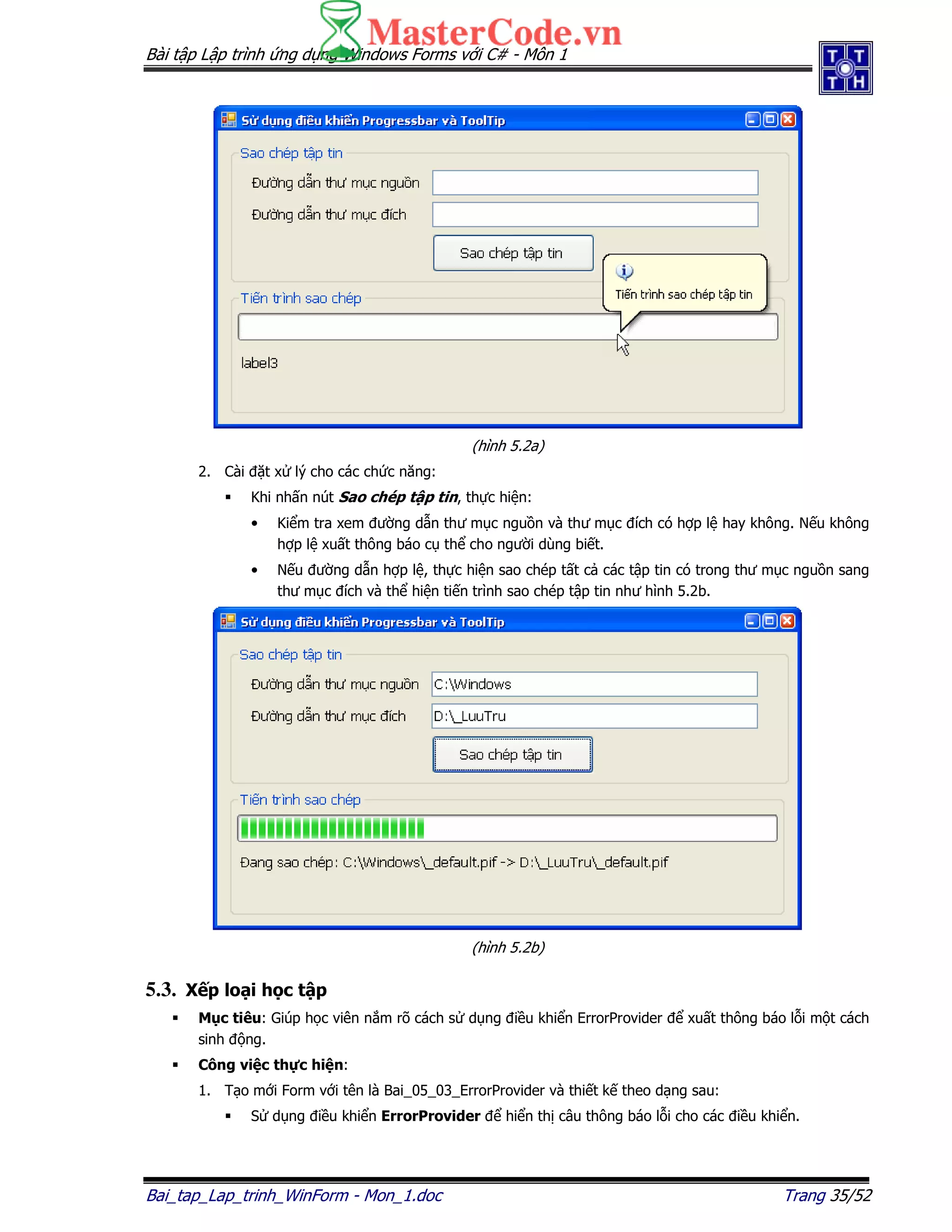 Bài t p L p trình ng d ng Windows Forms v i C# - Môn 1
Bai_tap_Lap_trinh_WinForm - Mon_1.doc Trang 35/52
(hình 5.2a)
2. Cài t x lý cho các ch c năng:
Khi nh n nút Sao chép t p tin, th c hi n:
• Ki m tra xem ư ng d n thư m c ngu n và thư m c ích có h p l hay không. N u không
h p l xu t thông báo c th cho ngư i dùng bi t.
• N u ư ng d n h p l , th c hi n sao chép t t c các t p tin có trong thư m c ngu n sang
thư m c ích và th hi n ti n trình sao chép t p tin như hình 5.2b.
(hình 5.2b)
5.3. X p lo i h c t p
M c tiêu: Giúp h c viên n m rõ cách s d ng i u khi n ErrorProvider xu t thông báo l i m t cách
sinh ng.
Công vi c th c hi n:
1. T o m i Form v i tên là Bai_05_03_ErrorProvider và thi t k theo d ng sau:
S d ng i u khi n ErrorProvider hi n th câu thông báo l i cho các i u khi n.
 