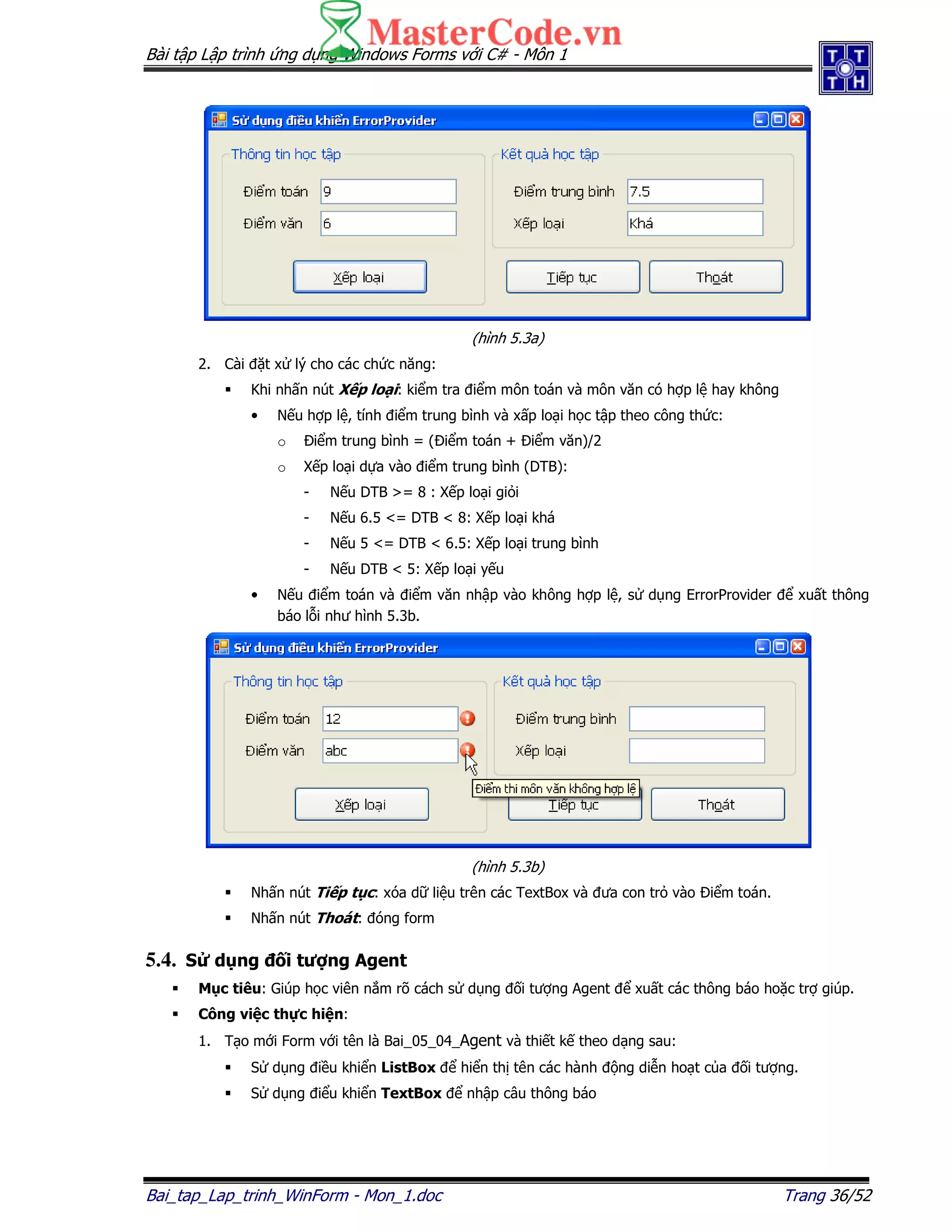 Bài t p L p trình ng d ng Windows Forms v i C# - Môn 1
Bai_tap_Lap_trinh_WinForm - Mon_1.doc Trang 36/52
(hình 5.3a)
2. Cài t x lý cho các ch c năng:
Khi nh n nút X p lo i: ki m tra i m môn toán và môn văn có h p l hay không
• N u h p l , tính i m trung bình và x p lo i h c t p theo công th c:
o i m trung bình = ( i m toán + i m văn)/2
o X p lo i d a vào i m trung bình (DTB):
- N u DTB >= 8 : X p lo i gi i
- N u 6.5 <= DTB < 8: X p lo i khá
- N u 5 <= DTB < 6.5: X p lo i trung bình
- N u DTB < 5: X p lo i y u
• N u i m toán và i m văn nh p vào không h p l , s d ng ErrorProvider xu t thông
báo l i như hình 5.3b.
(hình 5.3b)
Nh n nút Ti p t c: xóa d li u trên các TextBox và ưa con tr vào i m toán.
Nh n nút Thoát: óng form
5.4. S d ng i tư ng Agent
M c tiêu: Giúp h c viên n m rõ cách s d ng i tư ng Agent xu t các thông báo ho c tr giúp.
Công vi c th c hi n:
1. T o m i Form v i tên là Bai_05_04_Agent và thi t k theo d ng sau:
S d ng i u khi n ListBox hi n th tên các hành ng di n ho t c a i tư ng.
S d ng i u khi n TextBox nh p câu thông báo
 