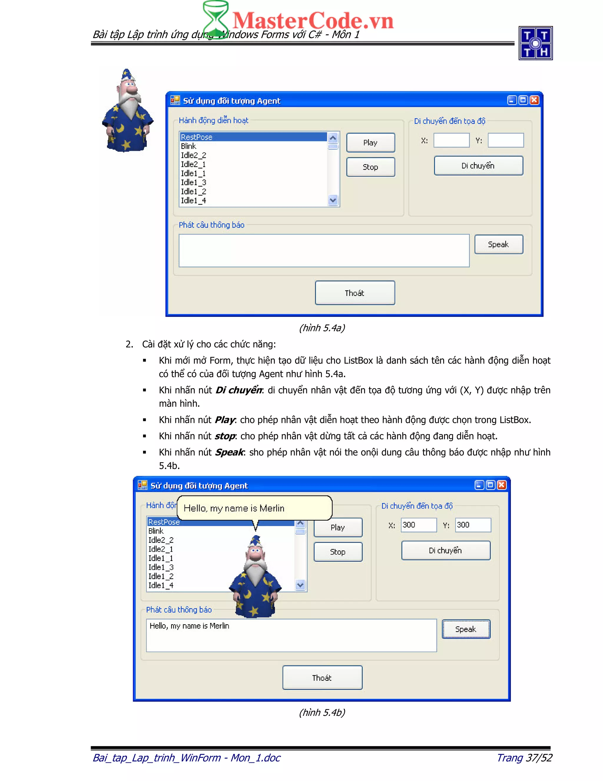 Bài t p L p trình ng d ng Windows Forms v i C# - Môn 1
Bai_tap_Lap_trinh_WinForm - Mon_1.doc Trang 37/52
(hình 5.4a)
2. Cài t x lý cho các ch c năng:
Khi m i m Form, th c hi n t o d li u cho ListBox là danh sách tên các hành ng di n ho t
có th có c a i tư ng Agent như hình 5.4a.
Khi nh n nút Di chuy n: di chuy n nhân v t n t a tương ng v i (X, Y) ư c nh p trên
màn hình.
Khi nh n nút Play: cho phép nhân v t di n ho t theo hành ng ư c ch n trong ListBox.
Khi nh n nút stop: cho phép nhân v t d ng t t c các hành ng ang di n ho t.
Khi nh n nút Speak: sho phép nhân v t nói the on i dung câu thông báo ư c nh p như hình
5.4b.
(hình 5.4b)
 