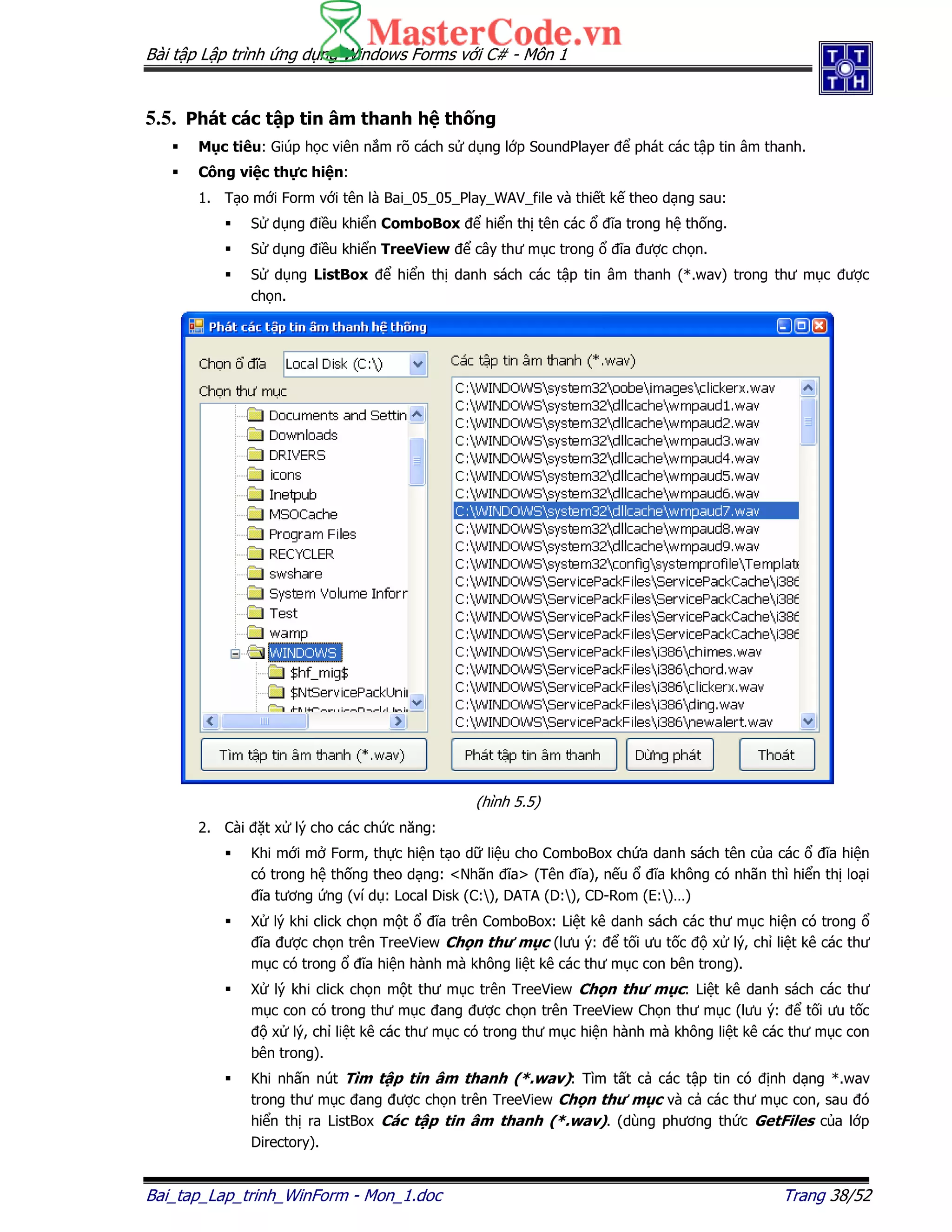 Bài t p L p trình ng d ng Windows Forms v i C# - Môn 1
Bai_tap_Lap_trinh_WinForm - Mon_1.doc Trang 38/52
5.5. Phát các t p tin âm thanh h th ng
M c tiêu: Giúp h c viên n m rõ cách s d ng l p SoundPlayer phát các t p tin âm thanh.
Công vi c th c hi n:
1. T o m i Form v i tên là Bai_05_05_Play_WAV_file và thi t k theo d ng sau:
S d ng i u khi n ComboBox hi n th tên các ĩa trong h th ng.
S d ng i u khi n TreeView cây thư m c trong ĩa ư c ch n.
S d ng ListBox hi n th danh sách các t p tin âm thanh (*.wav) trong thư m c ư c
ch n.
(hình 5.5)
2. Cài t x lý cho các ch c năng:
Khi m i m Form, th c hi n t o d li u cho ComboBox ch a danh sách tên c a các ĩa hi n
có trong h th ng theo d ng: <Nhãn ĩa> (Tên ĩa), n u ĩa không có nhãn thì hi n th lo i
ĩa tương ng (ví d : Local Disk (C:), DATA (D:), CD-Rom (E:)…)
X lý khi click ch n m t ĩa trên ComboBox: Li t kê danh sách các thư m c hi n có trong
ĩa ư c ch n trên TreeView Ch n thư m c (lưu ý: t i ưu t c x lý, ch li t kê các thư
m c có trong ĩa hi n hành mà không li t kê các thư m c con bên trong).
X lý khi click ch n m t thư m c trên TreeView Ch n thư m c: Li t kê danh sách các thư
m c con có trong thư m c ang ư c ch n trên TreeView Ch n thư m c (lưu ý: t i ưu t c
x lý, ch li t kê các thư m c có trong thư m c hi n hành mà không li t kê các thư m c con
bên trong).
Khi nh n nút Tìm t p tin âm thanh (*.wav): Tìm t t c các t p tin có nh d ng *.wav
trong thư m c ang ư c ch n trên TreeView Ch n thư m c và c các thư m c con, sau ó
hi n th ra ListBox Các t p tin âm thanh (*.wav). (dùng phương th c GetFiles c a l p
Directory).
 