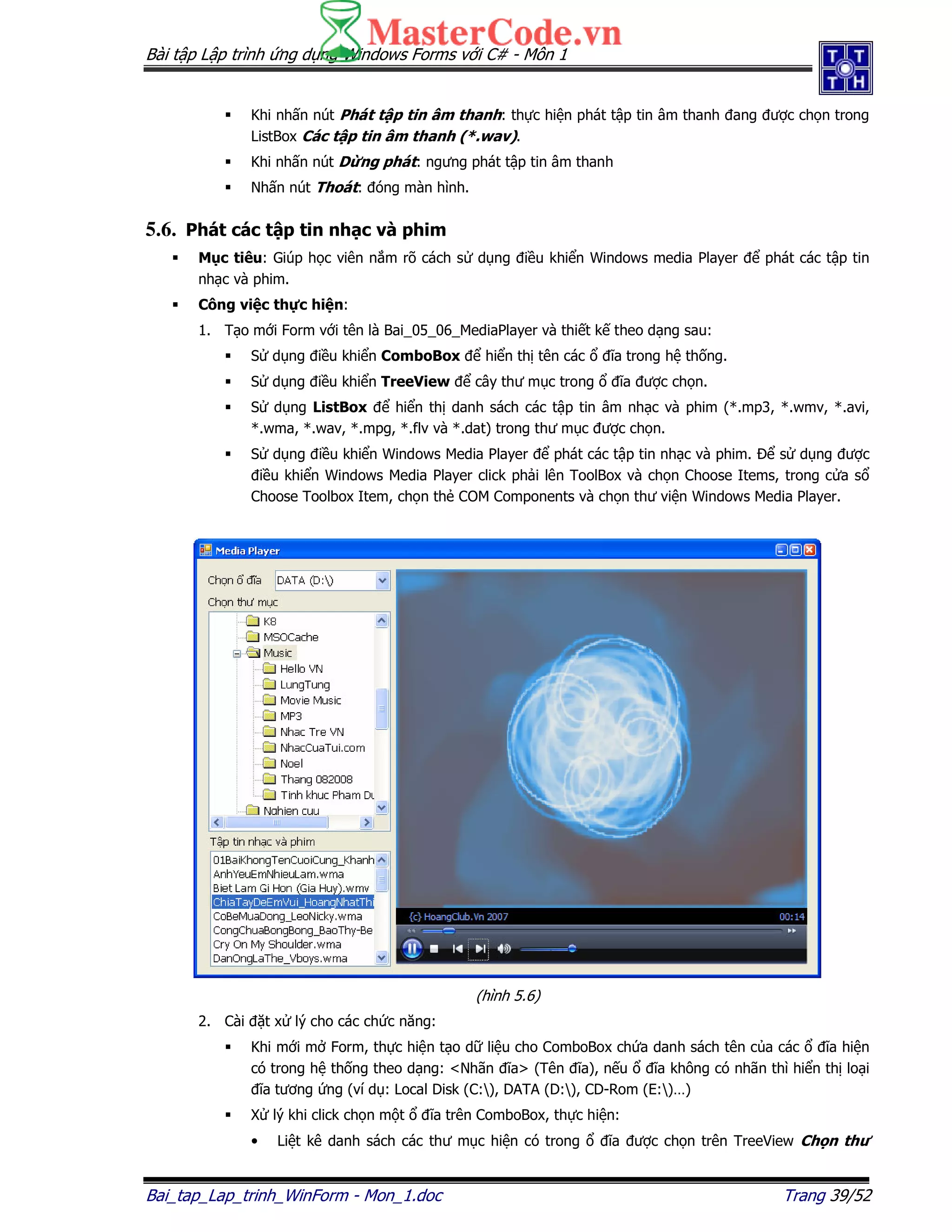 Bài t p L p trình ng d ng Windows Forms v i C# - Môn 1
Bai_tap_Lap_trinh_WinForm - Mon_1.doc Trang 39/52
Khi nh n nút Phát t p tin âm thanh: th c hi n phát t p tin âm thanh ang ư c ch n trong
ListBox Các t p tin âm thanh (*.wav).
Khi nh n nút D ng phát: ngưng phát t p tin âm thanh
Nh n nút Thoát: óng màn hình.
5.6. Phát các t p tin nh c và phim
M c tiêu: Giúp h c viên n m rõ cách s d ng i u khi n Windows media Player phát các t p tin
nh c và phim.
Công vi c th c hi n:
1. T o m i Form v i tên là Bai_05_06_MediaPlayer và thi t k theo d ng sau:
S d ng i u khi n ComboBox hi n th tên các ĩa trong h th ng.
S d ng i u khi n TreeView cây thư m c trong ĩa ư c ch n.
S d ng ListBox hi n th danh sách các t p tin âm nh c và phim (*.mp3, *.wmv, *.avi,
*.wma, *.wav, *.mpg, *.flv và *.dat) trong thư m c ư c ch n.
S d ng i u khi n Windows Media Player phát các t p tin nh c và phim. s d ng ư c
i u khi n Windows Media Player click ph i lên ToolBox và ch n Choose Items, trong c a s
Choose Toolbox Item, ch n th COM Components và ch n thư vi n Windows Media Player.
(hình 5.6)
2. Cài t x lý cho các ch c năng:
Khi m i m Form, th c hi n t o d li u cho ComboBox ch a danh sách tên c a các ĩa hi n
có trong h th ng theo d ng: <Nhãn ĩa> (Tên ĩa), n u ĩa không có nhãn thì hi n th lo i
ĩa tương ng (ví d : Local Disk (C:), DATA (D:), CD-Rom (E:)…)
X lý khi click ch n m t ĩa trên ComboBox, th c hi n:
• Li t kê danh sách các thư m c hi n có trong ĩa ư c ch n trên TreeView Ch n thư
 