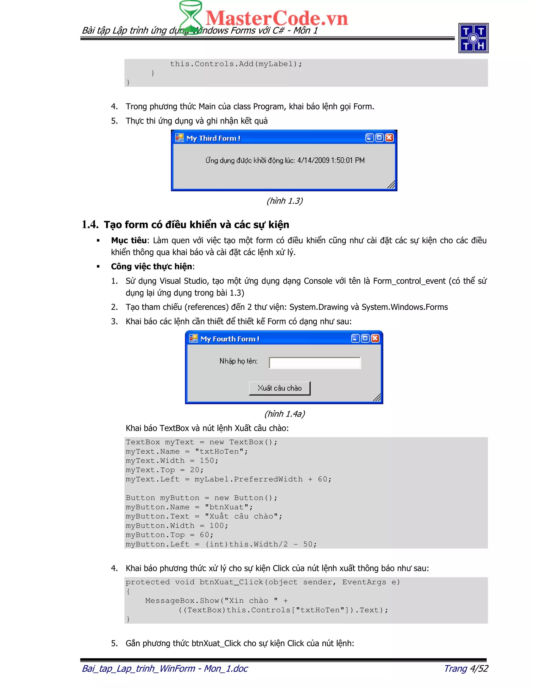 Bài t p L p trình ng d ng Windows Forms v i C# - Môn 1
Bai_tap_Lap_trinh_WinForm - Mon_1.doc Trang 4/52
this.Controls.Add(myLabel);
}
}
4. Trong phương th c Main c a class Program, khai báo l nh g i Form.
5. Th c thi ng d ng và ghi nh n k t qu
(hình 1.3)
1.4. T o form có i u khi n và các s ki n
M c tiêu: Làm quen v i vi c t o m t form có i u khi n cũng như cài t các s ki n cho các i u
khi n thông qua khai báo và cài t các l nh x lý.
Công vi c th c hi n:
1. S d ng Visual Studio, t o m t ng d ng d ng Console v i tên là Form_control_event (có th s
d ng l i ng d ng trong bài 1.3)
2. T o tham chi u (references) n 2 thư vi n: System.Drawing và System.Windows.Forms
3. Khai báo các l nh c n thi t thi t k Form có d ng như sau:
(hình 1.4a)
Khai báo TextBox và nút l nh Xu t câu chào:
TextBox myText = new TextBox();
myText.Name = "txtHoTen";
myText.Width = 150;
myText.Top = 20;
myText.Left = myLabel.PreferredWidth + 60;
Button myButton = new Button();
myButton.Name = "btnXuat";
myButton.Text = "Xu t câu chào";
myButton.Width = 100;
myButton.Top = 60;
myButton.Left = (int)this.Width/2 - 50;
4. Khai báo phương th c x lý cho s ki n Click c a nút l nh xu t thông báo như sau:
protected void btnXuat_Click(object sender, EventArgs e)
{
MessageBox.Show("Xin chào " +
((TextBox)this.Controls["txtHoTen"]).Text);
}
5. G n phương th c btnXuat_Click cho s ki n Click c a nút l nh:
 