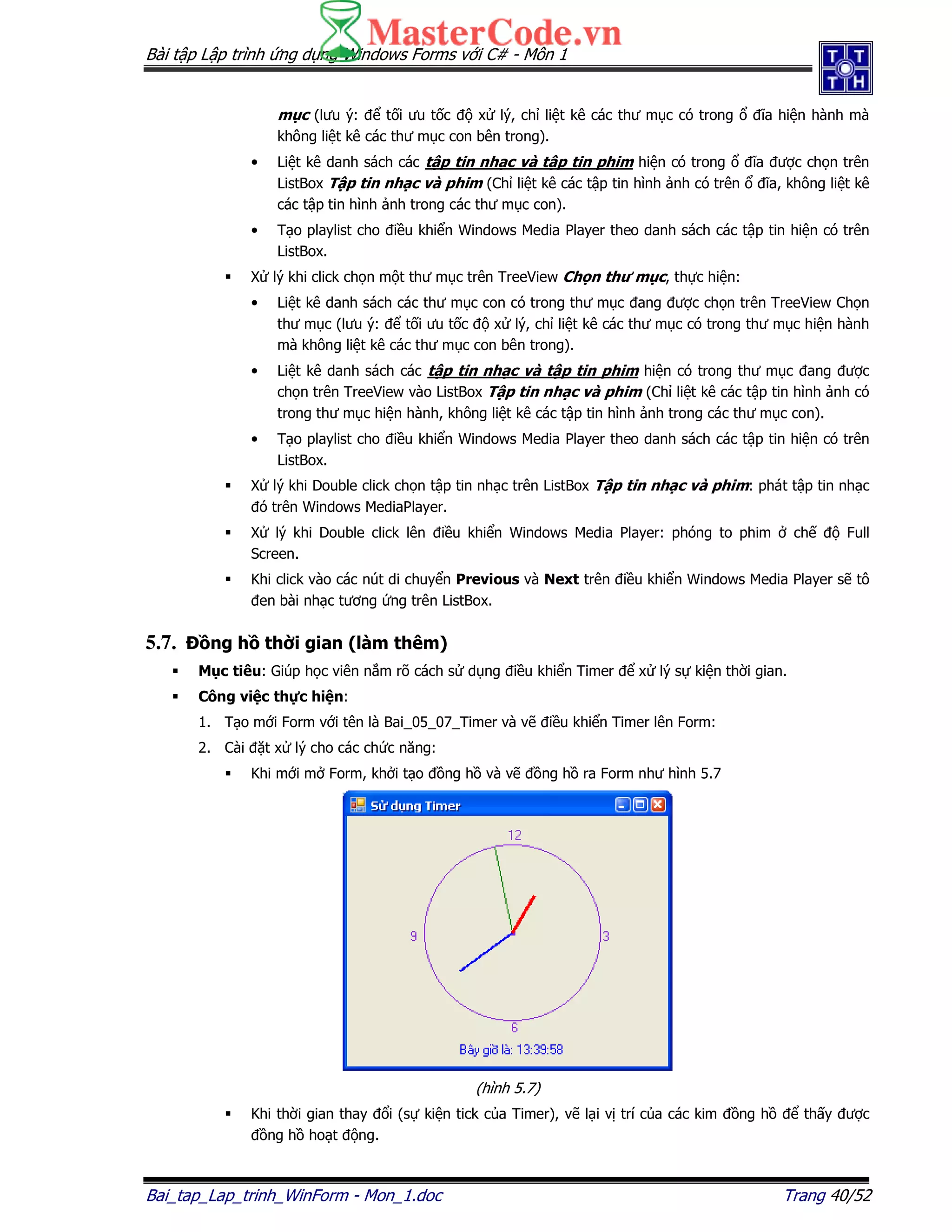 Bài t p L p trình ng d ng Windows Forms v i C# - Môn 1
Bai_tap_Lap_trinh_WinForm - Mon_1.doc Trang 40/52
m c (lưu ý: t i ưu t c x lý, ch li t kê các thư m c có trong ĩa hi n hành mà
không li t kê các thư m c con bên trong).
• Li t kê danh sách các t p tin nh c và t p tin phim hi n có trong ĩa ư c ch n trên
ListBox T p tin nh c và phim (Ch li t kê các t p tin hình nh có trên ĩa, không li t kê
các t p tin hình nh trong các thư m c con).
• T o playlist cho i u khi n Windows Media Player theo danh sách các t p tin hi n có trên
ListBox.
X lý khi click ch n m t thư m c trên TreeView Ch n thư m c, th c hi n:
• Li t kê danh sách các thư m c con có trong thư m c ang ư c ch n trên TreeView Ch n
thư m c (lưu ý: t i ưu t c x lý, ch li t kê các thư m c có trong thư m c hi n hành
mà không li t kê các thư m c con bên trong).
• Li t kê danh sách các t p tin nh c và t p tin phim hi n có trong thư m c ang ư c
ch n trên TreeView vào ListBox T p tin nh c và phim (Ch li t kê các t p tin hình nh có
trong thư m c hi n hành, không li t kê các t p tin hình nh trong các thư m c con).
• T o playlist cho i u khi n Windows Media Player theo danh sách các t p tin hi n có trên
ListBox.
X lý khi Double click ch n t p tin nh c trên ListBox T p tin nh c và phim: phát t p tin nh c
ó trên Windows MediaPlayer.
X lý khi Double click lên i u khi n Windows Media Player: phóng to phim ch Full
Screen.
Khi click vào các nút di chuy n Previous và Next trên i u khi n Windows Media Player s tô
en bài nh c tương ng trên ListBox.
5.7. ng h th i gian (làm thêm)
M c tiêu: Giúp h c viên n m rõ cách s d ng i u khi n Timer x lý s ki n th i gian.
Công vi c th c hi n:
1. T o m i Form v i tên là Bai_05_07_Timer và v i u khi n Timer lên Form:
2. Cài t x lý cho các ch c năng:
Khi m i m Form, kh i t o ng h và v ng h ra Form như hình 5.7
(hình 5.7)
Khi th i gian thay i (s ki n tick c a Timer), v l i v trí c a các kim ng h th y ư c
ng h ho t ng.
 