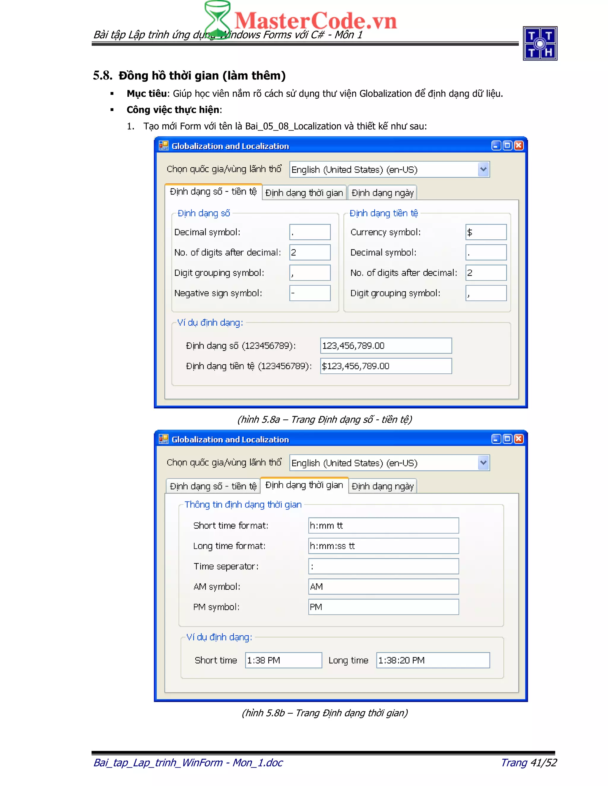 Bài t p L p trình ng d ng Windows Forms v i C# - Môn 1
Bai_tap_Lap_trinh_WinForm - Mon_1.doc Trang 41/52
5.8. ng h th i gian (làm thêm)
M c tiêu: Giúp h c viên n m rõ cách s d ng thư vi n Globalization nh d ng d li u.
Công vi c th c hi n:
1. T o m i Form v i tên là Bai_05_08_Localization và thi t k như sau:
(hình 5.8a – Trang nh d ng s - ti n t )
(hình 5.8b – Trang nh d ng th i gian)
 