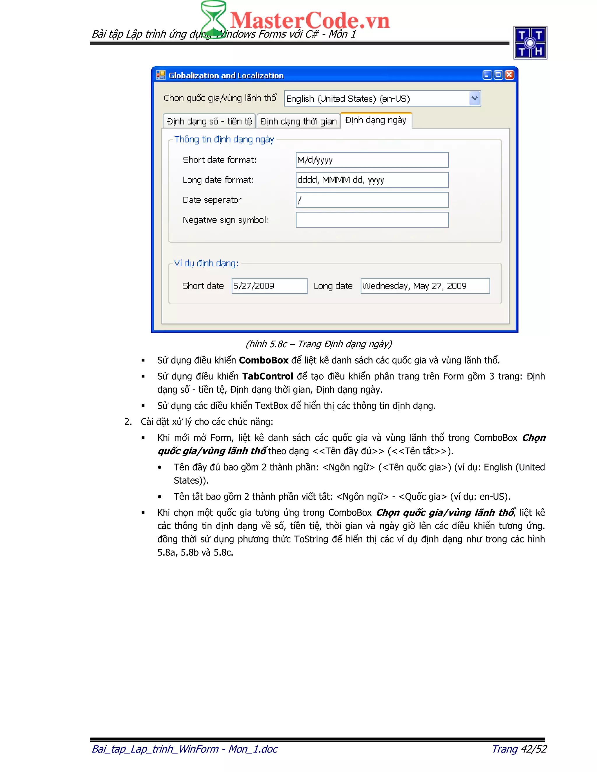 Bài t p L p trình ng d ng Windows Forms v i C# - Môn 1
Bai_tap_Lap_trinh_WinForm - Mon_1.doc Trang 42/52
(hình 5.8c – Trang nh d ng ngày)
S d ng i u khi n ComboBox li t kê danh sách các qu c gia và vùng lãnh th .
S d ng i u khi n TabControl t o i u khi n phân trang trên Form g m 3 trang: nh
d ng s - ti n t , nh d ng th i gian, nh d ng ngày.
S d ng các i u khi n TextBox hi n th các thông tin nh d ng.
2. Cài t x lý cho các ch c năng:
Khi m i m Form, li t kê danh sách các qu c gia và vùng lãnh th trong ComboBox Ch n
qu c gia/vùng lãnh th theo d ng <<Tên y >> (<<Tên t t>>).
• Tên y bao g m 2 thành ph n: <Ngôn ng > (<Tên qu c gia>) (ví d : English (United
States)).
• Tên t t bao g m 2 thành ph n vi t t t: <Ngôn ng > - <Qu c gia> (ví d : en-US).
Khi ch n m t qu c gia tương ng trong ComboBox Ch n qu c gia/vùng lãnh th , li t kê
các thông tin nh d ng v s , ti n ti , th i gian và ngày gi lên các i u khi n tương ng.
ng th i s d ng phương th c ToString hi n th các ví d nh d ng như trong các hình
5.8a, 5.8b và 5.8c.
 
