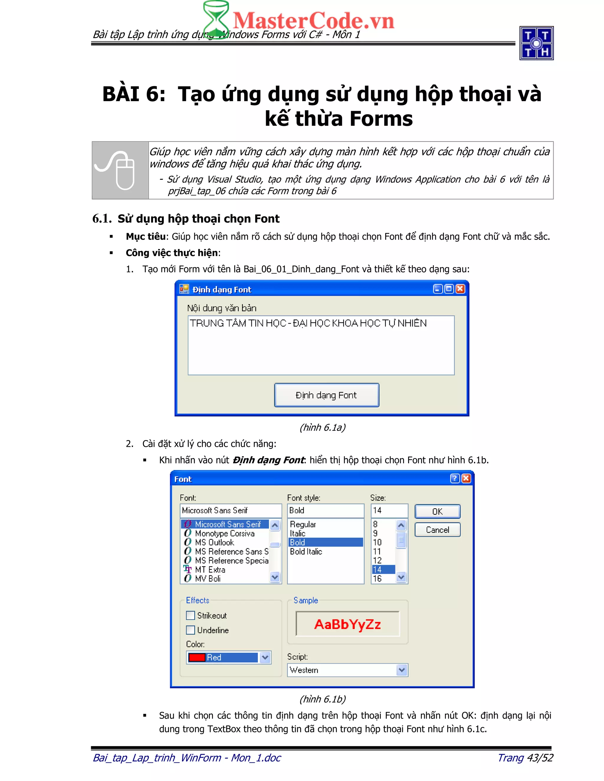 Bài t p L p trình ng d ng Windows Forms v i C# - Môn 1
Bai_tap_Lap_trinh_WinForm - Mon_1.doc Trang 43/52
BÀI 6: T o ng d ng s d ng h p tho i và
k th a Forms
Giúp h c viên n m v ng cách xây d ng màn hình k t h p v i các h p tho i chu n c a
windows tăng hi u qu khai thác ng d ng.
- S d ng Visual Studio, t o m t ng d ng d ng Windows Application cho bài 6 v i tên là
prjBai_tap_06 ch a các Form trong bài 6
6.1. S d ng h p tho i ch n Font
M c tiêu: Giúp h c viên n m rõ cách s d ng h p tho i ch n Font nh d ng Font ch và m c s c.
Công vi c th c hi n:
1. T o m i Form v i tên là Bai_06_01_Dinh_dang_Font và thi t k theo d ng sau:
(hình 6.1a)
2. Cài t x lý cho các ch c năng:
Khi nh n vào nút nh d ng Font: hi n th h p tho i ch n Font như hình 6.1b.
(hình 6.1b)
Sau khi ch n các thông tin nh d ng trên h p tho i Font và nh n nút OK: nh d ng l i n i
dung trong TextBox theo thông tin ã ch n trong h p tho i Font như hình 6.1c.
 