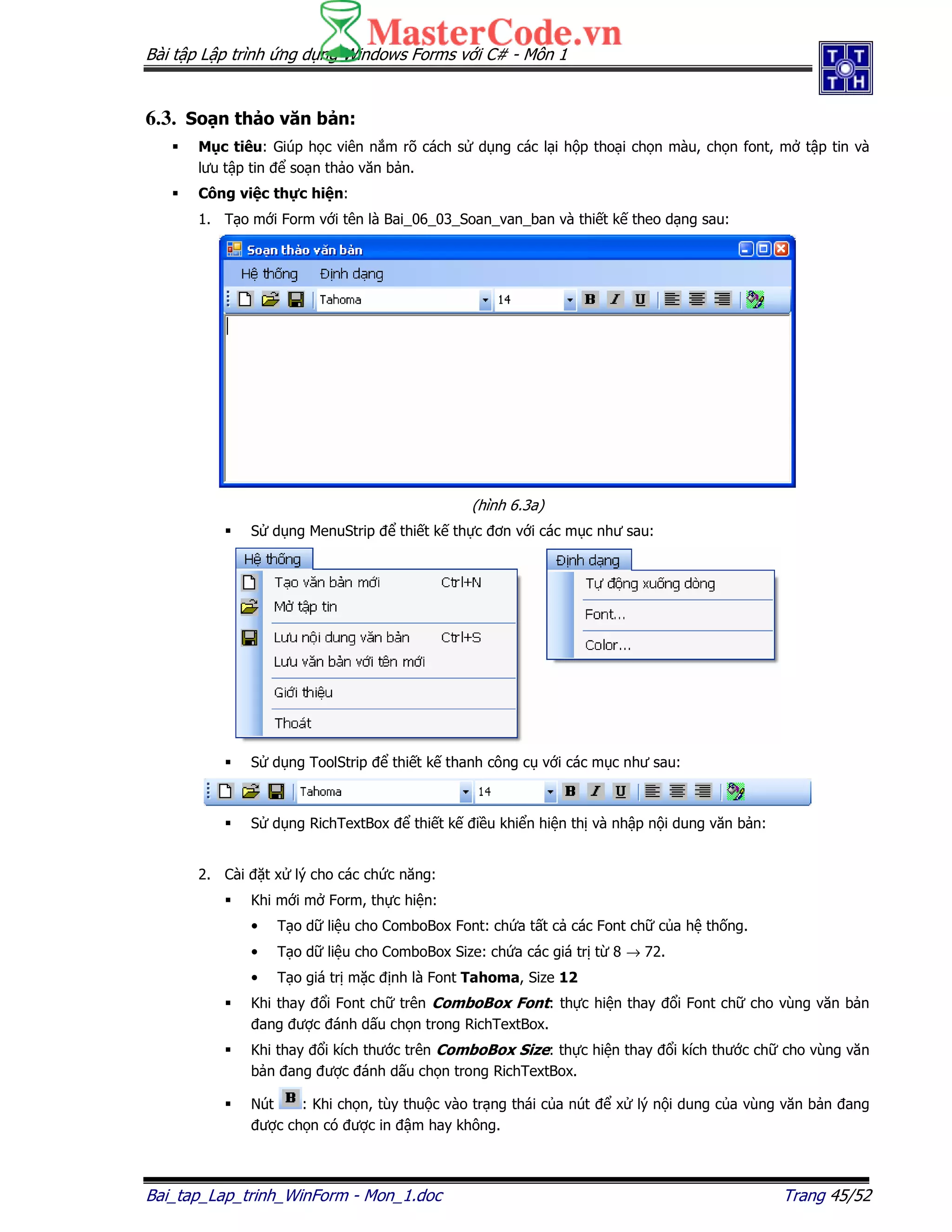 Bài t p L p trình ng d ng Windows Forms v i C# - Môn 1
Bai_tap_Lap_trinh_WinForm - Mon_1.doc Trang 45/52
6.3. So n th o văn b n:
M c tiêu: Giúp h c viên n m rõ cách s d ng các l i h p tho i ch n màu, ch n font, m t p tin và
lưu t p tin so n th o văn b n.
Công vi c th c hi n:
1. T o m i Form v i tên là Bai_06_03_Soan_van_ban và thi t k theo d ng sau:
(hình 6.3a)
S d ng MenuStrip thi t k th c ơn v i các m c như sau:
S d ng ToolStrip thi t k thanh công c v i các m c như sau:
S d ng RichTextBox thi t k i u khi n hi n th và nh p n i dung văn b n:
2. Cài t x lý cho các ch c năng:
Khi m i m Form, th c hi n:
• T o d li u cho ComboBox Font: ch a t t c các Font ch c a h th ng.
• T o d li u cho ComboBox Size: ch a các giá tr t 8 → 72.
• T o giá tr m c nh là Font Tahoma, Size 12
Khi thay i Font ch trên ComboBox Font: th c hi n thay i Font ch cho vùng văn b n
ang ư c ánh d u ch n trong RichTextBox.
Khi thay i kích thư c trên ComboBox Size: th c hi n thay i kích thư c ch cho vùng văn
b n ang ư c ánh d u ch n trong RichTextBox.
Nút : Khi ch n, tùy thu c vào tr ng thái c a nút x lý n i dung c a vùng văn b n ang
ư c ch n có ư c in m hay không.
 