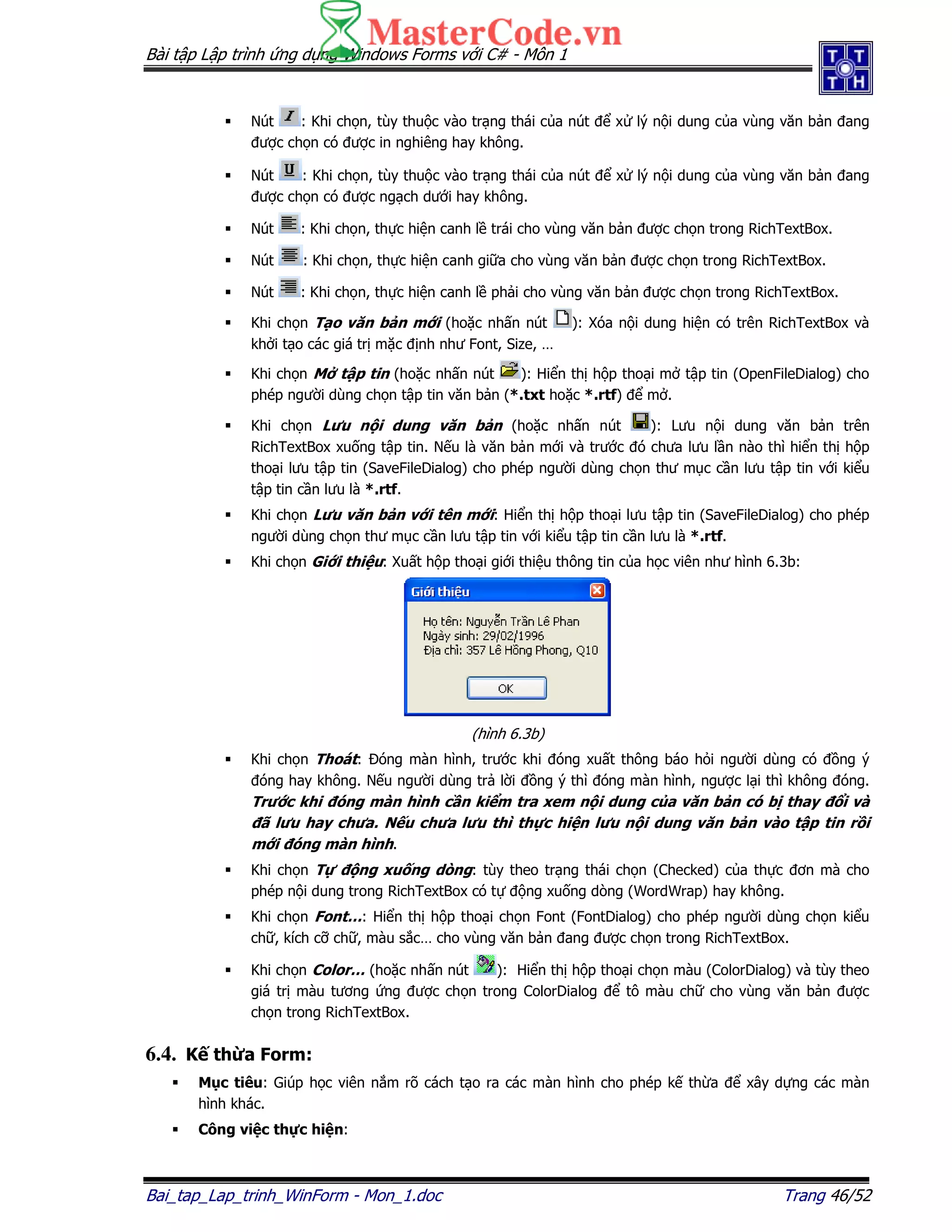 Bài t p L p trình ng d ng Windows Forms v i C# - Môn 1
Bai_tap_Lap_trinh_WinForm - Mon_1.doc Trang 46/52
Nút : Khi ch n, tùy thu c vào tr ng thái c a nút x lý n i dung c a vùng văn b n ang
ư c ch n có ư c in nghiêng hay không.
Nút : Khi ch n, tùy thu c vào tr ng thái c a nút x lý n i dung c a vùng văn b n ang
ư c ch n có ư c ng ch dư i hay không.
Nút : Khi ch n, th c hi n canh l trái cho vùng văn b n ư c ch n trong RichTextBox.
Nút : Khi ch n, th c hi n canh gi a cho vùng văn b n ư c ch n trong RichTextBox.
Nút : Khi ch n, th c hi n canh l ph i cho vùng văn b n ư c ch n trong RichTextBox.
Khi ch n T o văn b n m i (ho c nh n nút ): Xóa n i dung hi n có trên RichTextBox và
kh i t o các giá tr m c nh như Font, Size, …
Khi ch n M t p tin (ho c nh n nút ): Hi n th h p tho i m t p tin (OpenFileDialog) cho
phép ngư i dùng ch n t p tin văn b n (*.txt ho c *.rtf) m .
Khi ch n Lưu n i dung văn b n (ho c nh n nút ): Lưu n i dung văn b n trên
RichTextBox xu ng t p tin. N u là văn b n m i và trư c ó chưa lưu l n nào thì hi n th h p
tho i lưu t p tin (SaveFileDialog) cho phép ngư i dùng ch n thư m c c n lưu t p tin v i ki u
t p tin c n lưu là *.rtf.
Khi ch n Lưu văn b n v i tên m i: Hi n th h p tho i lưu t p tin (SaveFileDialog) cho phép
ngư i dùng ch n thư m c c n lưu t p tin v i ki u t p tin c n lưu là *.rtf.
Khi ch n Gi i thi u: Xu t h p tho i gi i thi u thông tin c a h c viên như hình 6.3b:
(hình 6.3b)
Khi ch n Thoát: óng màn hình, trư c khi óng xu t thông báo h i ngư i dùng có ng ý
óng hay không. N u ngư i dùng tr l i ng ý thì óng màn hình, ngư c l i thì không óng.
Trư c khi óng màn hình c n ki m tra xem n i dung c a văn b n có b thay i và
ã lưu hay chưa. N u chưa lưu thì th c hi n lưu n i dung văn b n vào t p tin r i
m i óng màn hình.
Khi ch n T ng xu ng dòng: tùy theo tr ng thái ch n (Checked) c a th c ơn mà cho
phép n i dung trong RichTextBox có t ng xu ng dòng (WordWrap) hay không.
Khi ch n Font…: Hi n th h p tho i ch n Font (FontDialog) cho phép ngư i dùng ch n ki u
ch , kích c ch , màu s c… cho vùng văn b n ang ư c ch n trong RichTextBox.
Khi ch n Color… (ho c nh n nút ): Hi n th h p tho i ch n màu (ColorDialog) và tùy theo
giá tr màu tương ng ư c ch n trong ColorDialog tô màu ch cho vùng văn b n ư c
ch n trong RichTextBox.
6.4. K th a Form:
M c tiêu: Giúp h c viên n m rõ cách t o ra các màn hình cho phép k th a xây d ng các màn
hình khác.
Công vi c th c hi n:
 