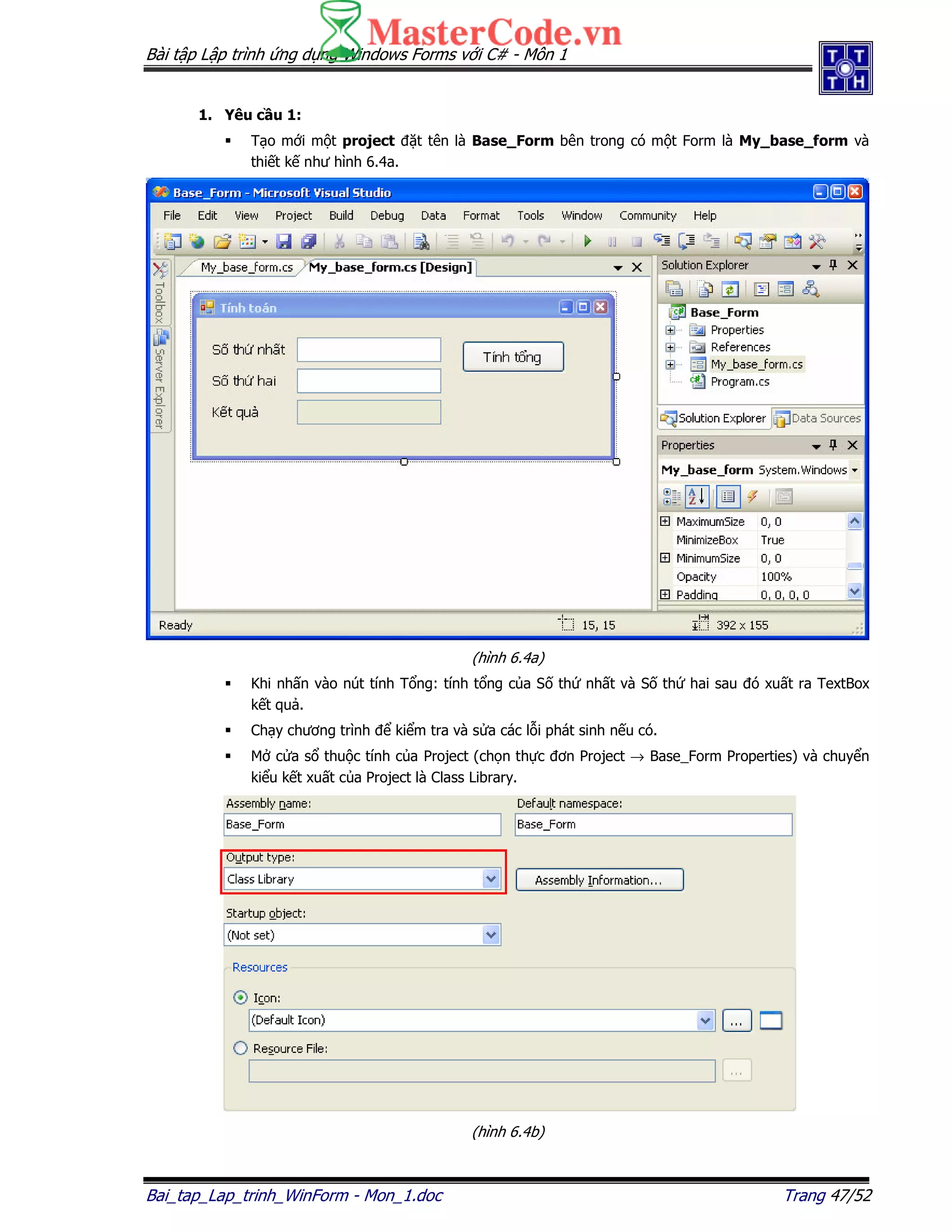 Bài t p L p trình ng d ng Windows Forms v i C# - Môn 1
Bai_tap_Lap_trinh_WinForm - Mon_1.doc Trang 47/52
1. Yêu c u 1:
T o m i m t project t tên là Base_Form bên trong có m t Form là My_base_form và
thi t k như hình 6.4a.
(hình 6.4a)
Khi nh n vào nút tính T ng: tính t ng c a S th nh t và S th hai sau ó xu t ra TextBox
k t qu .
Ch y chương trình ki m tra và s a các l i phát sinh n u có.
M c a s thu c tính c a Project (ch n th c ơn Project → Base_Form Properties) và chuy n
ki u k t xu t c a Project là Class Library.
(hình 6.4b)
 