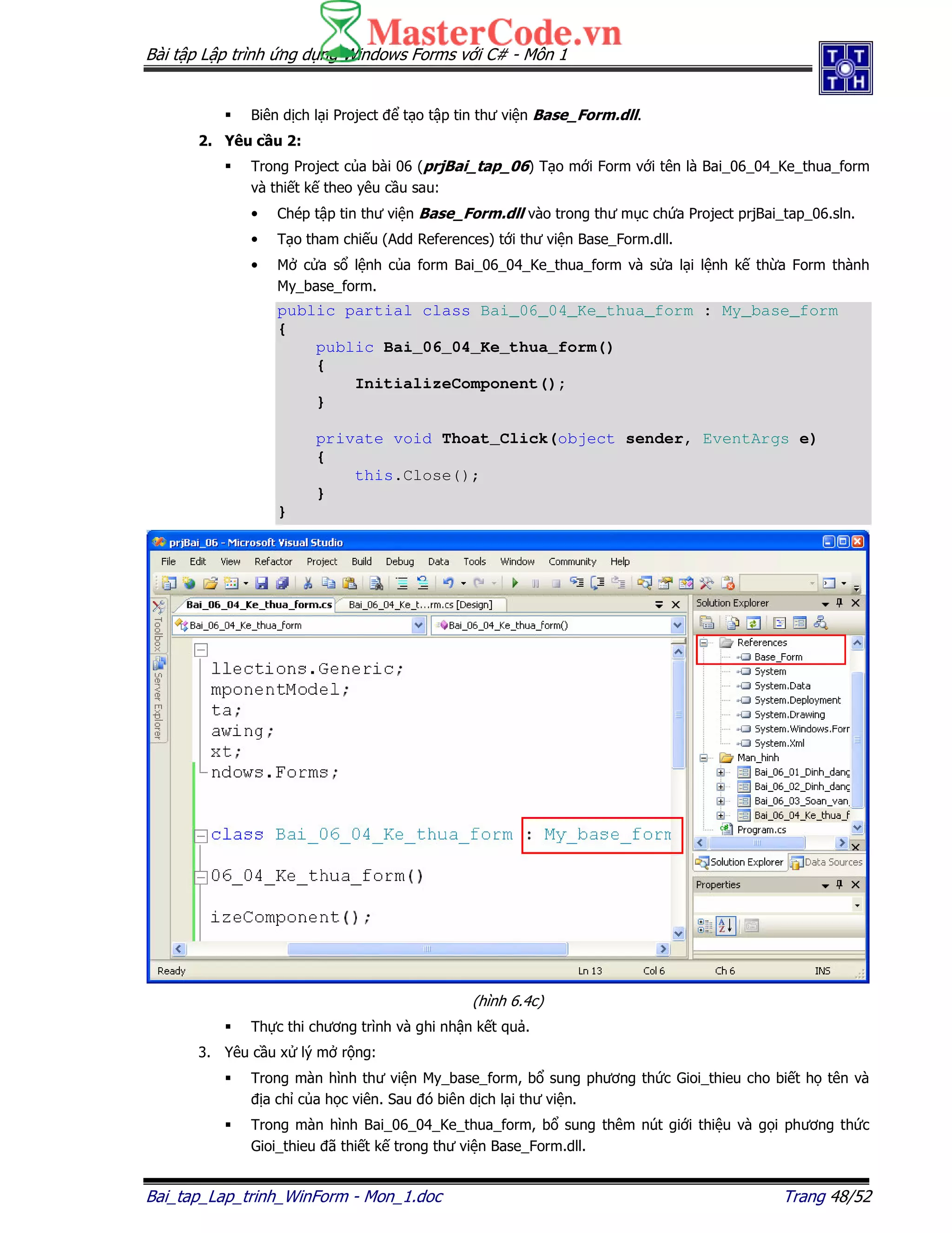 Bài t p L p trình ng d ng Windows Forms v i C# - Môn 1
Bai_tap_Lap_trinh_WinForm - Mon_1.doc Trang 48/52
Biên d ch l i Project t o t p tin thư vi n Base_Form.dll.
2. Yêu c u 2:
Trong Project c a bài 06 (prjBai_tap_06) T o m i Form v i tên là Bai_06_04_Ke_thua_form
và thi t k theo yêu c u sau:
• Chép t p tin thư vi n Base_Form.dll vào trong thư m c ch a Project prjBai_tap_06.sln.
• T o tham chi u (Add References) t i thư vi n Base_Form.dll.
• M c a s l nh c a form Bai_06_04_Ke_thua_form và s a l i l nh k th a Form thành
My_base_form.
public partial class Bai_06_04_Ke_thua_form : My_base_form
{
public Bai_06_04_Ke_thua_form()
{
InitializeComponent();
}
private void Thoat_Click(object sender, EventArgs e)
{
this.Close();
}
}
(hình 6.4c)
Th c thi chương trình và ghi nh n k t qu .
3. Yêu c u x lý m r ng:
Trong màn hình thư vi n My_base_form, b sung phương th c Gioi_thieu cho bi t h tên và
a ch c a h c viên. Sau ó biên d ch l i thư vi n.
Trong màn hình Bai_06_04_Ke_thua_form, b sung thêm nút gi i thi u và g i phương th c
Gioi_thieu ã thi t k trong thư vi n Base_Form.dll.
 