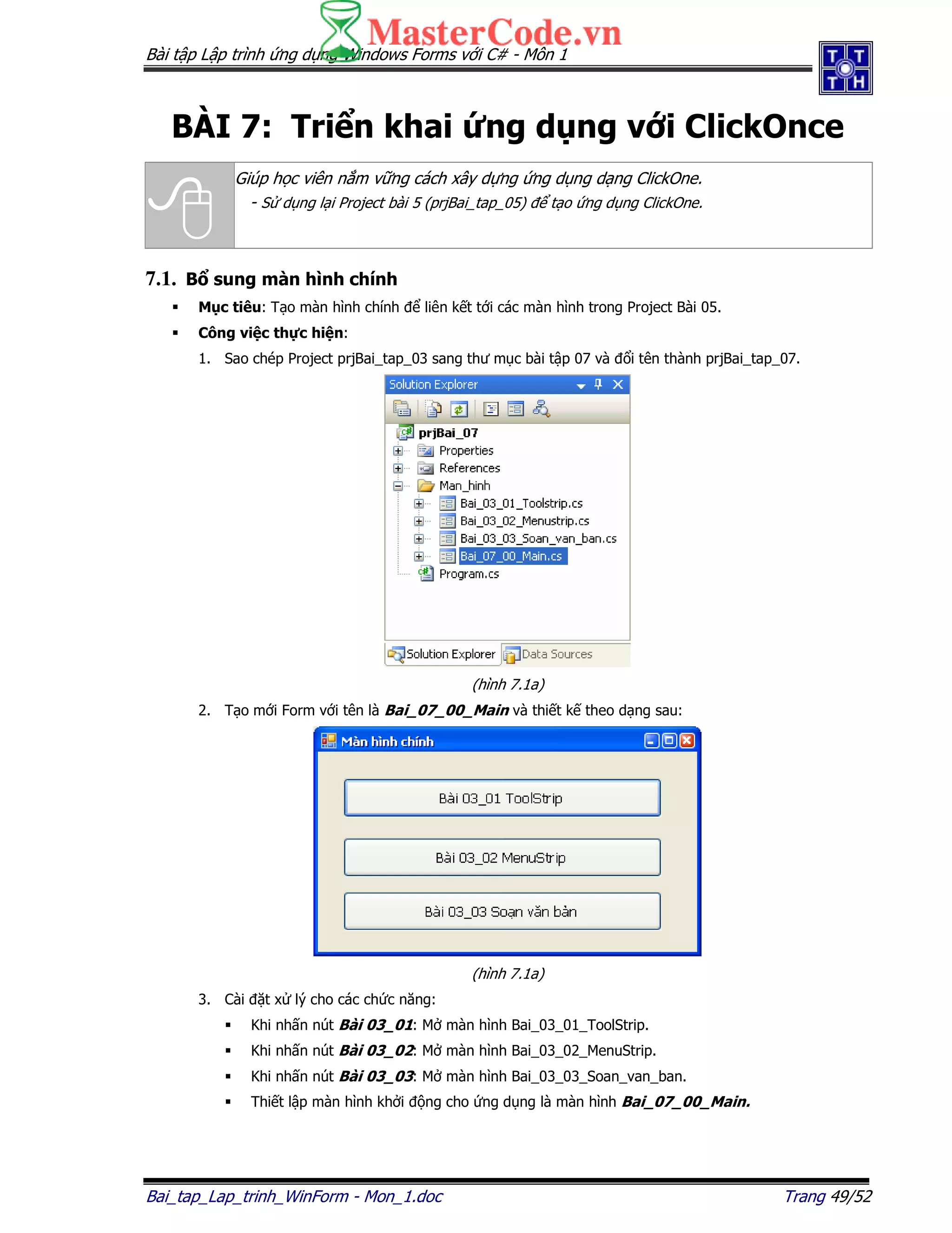 Bài t p L p trình ng d ng Windows Forms v i C# - Môn 1
Bai_tap_Lap_trinh_WinForm - Mon_1.doc Trang 49/52
BÀI 7: Tri n khai ng d ng v i ClickOnce
Giúp h c viên n m v ng cách xây d ng ng d ng d ng ClickOne.
- S d ng l i Project bài 5 (prjBai_tap_05) t o ng d ng ClickOne.
7.1. B sung màn hình chính
M c tiêu: T o màn hình chính liên k t t i các màn hình trong Project Bài 05.
Công vi c th c hi n:
1. Sao chép Project prjBai_tap_03 sang thư m c bài t p 07 và i tên thành prjBai_tap_07.
(hình 7.1a)
2. T o m i Form v i tên là Bai_07_00_Main và thi t k theo d ng sau:
(hình 7.1a)
3. Cài t x lý cho các ch c năng:
Khi nh n nút Bài 03_01: M màn hình Bai_03_01_ToolStrip.
Khi nh n nút Bài 03_02: M màn hình Bai_03_02_MenuStrip.
Khi nh n nút Bài 03_03: M màn hình Bai_03_03_Soan_van_ban.
Thi t l p màn hình kh i ng cho ng d ng là màn hình Bai_07_00_Main.
 