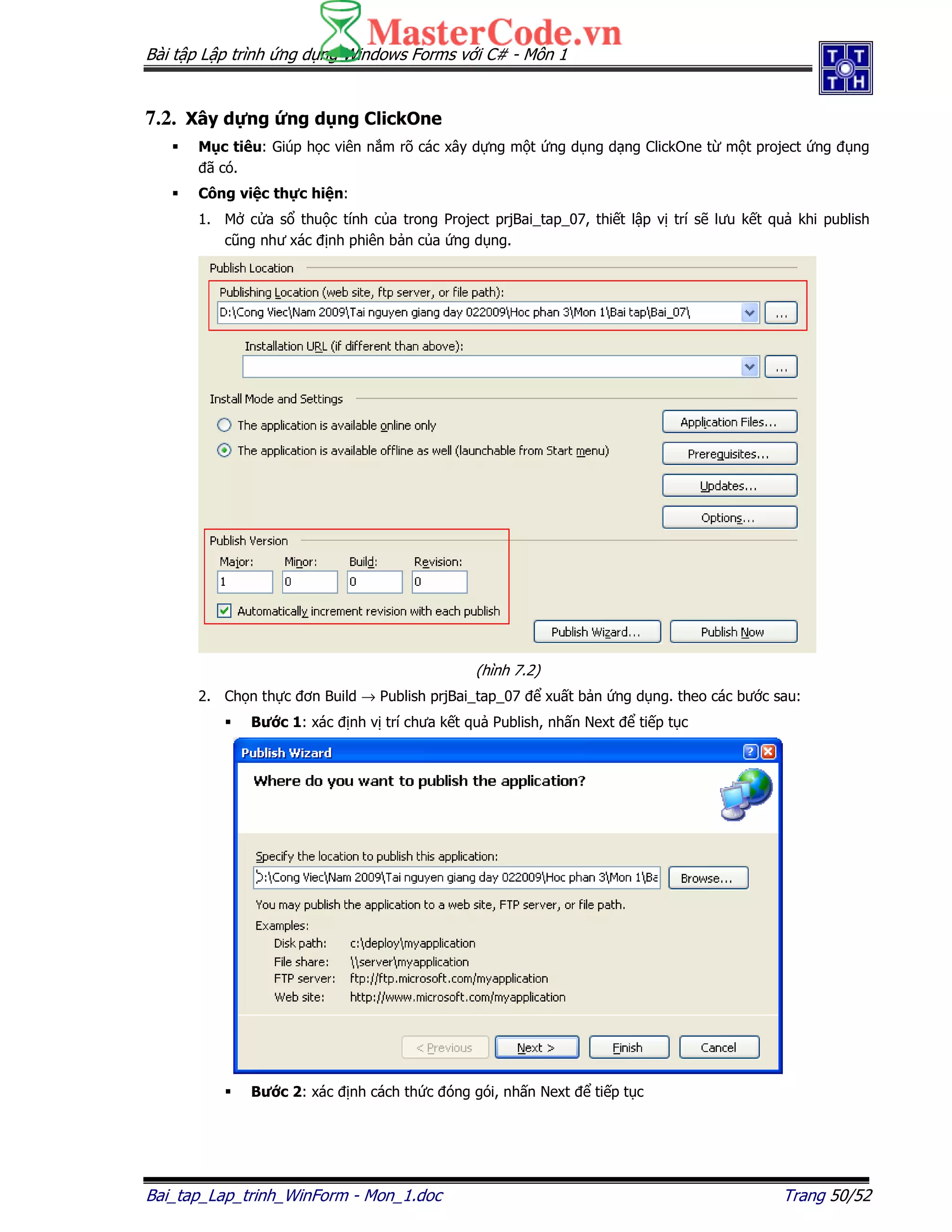 Bài t p L p trình ng d ng Windows Forms v i C# - Môn 1
Bai_tap_Lap_trinh_WinForm - Mon_1.doc Trang 50/52
7.2. Xây d ng ng d ng ClickOne
M c tiêu: Giúp h c viên n m rõ các xây d ng m t ng d ng d ng ClickOne t m t project ng ng
ã có.
Công vi c th c hi n:
1. M c a s thu c tính c a trong Project prjBai_tap_07, thi t l p v trí s lưu k t qu khi publish
cũng như xác nh phiên b n c a ng d ng.
(hình 7.2)
2. Ch n th c ơn Build → Publish prjBai_tap_07 xu t b n ng d ng. theo các bư c sau:
Bư c 1: xác nh v trí chưa k t qu Publish, nh n Next ti p t c
Bư c 2: xác nh cách th c óng gói, nh n Next ti p t c
 