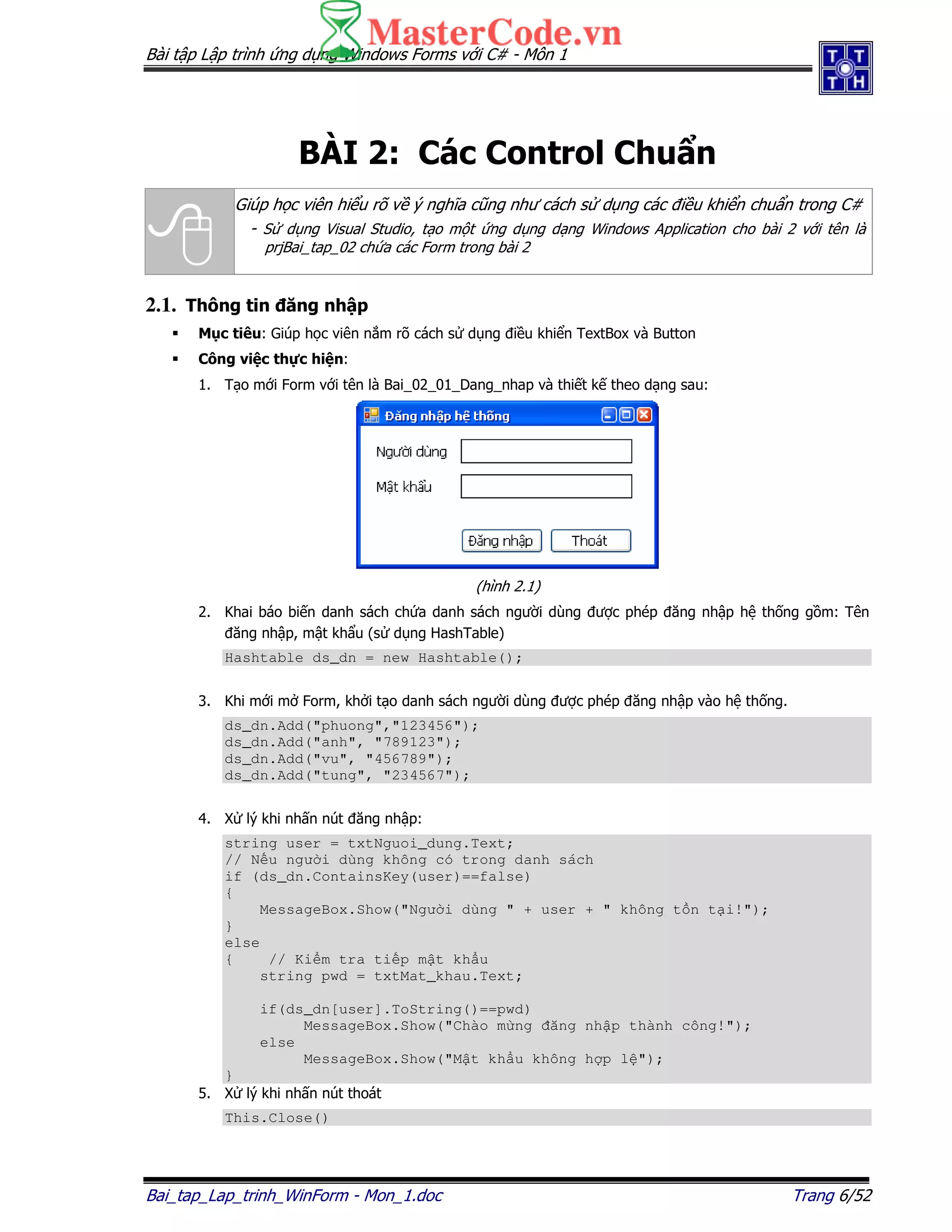 Bài t p L p trình ng d ng Windows Forms v i C# - Môn 1
Bai_tap_Lap_trinh_WinForm - Mon_1.doc Trang 6/52
BÀI 2: Các Control Chu n
Giúp h c viên hi u rõ v ý nghĩa cũng như cách s d ng các i u khi n chu n trong C#
- S d ng Visual Studio, t o m t ng d ng d ng Windows Application cho bài 2 v i tên là
prjBai_tap_02 ch a các Form trong bài 2
2.1. Thông tin ăng nh p
M c tiêu: Giúp h c viên n m rõ cách s d ng i u khi n TextBox và Button
Công vi c th c hi n:
1. T o m i Form v i tên là Bai_02_01_Dang_nhap và thi t k theo d ng sau:
(hình 2.1)
2. Khai báo bi n danh sách ch a danh sách ngư i dùng ư c phép ăng nh p h th ng g m: Tên
ăng nh p, m t kh u (s d ng HashTable)
Hashtable ds_dn = new Hashtable();
3. Khi m i m Form, kh i t o danh sách ngư i dùng ư c phép ăng nh p vào h th ng.
ds_dn.Add("phuong","123456");
ds_dn.Add("anh", "789123");
ds_dn.Add("vu", "456789");
ds_dn.Add("tung", "234567");
4. X lý khi nh n nút ăng nh p:
string user = txtNguoi_dung.Text;
// N u ngư i dùng không có trong danh sách
if (ds_dn.ContainsKey(user)==false)
{
MessageBox.Show("Ngư i dùng " + user + " không t n t i!");
}
else
{ // Ki m tra ti p m t kh u
string pwd = txtMat_khau.Text;
if(ds_dn[user].ToString()==pwd)
MessageBox.Show("Chào m ng ăng nh p thành công!");
else
MessageBox.Show("M t kh u không h p l ");
}
5. X lý khi nh n nút thoát
This.Close()
 