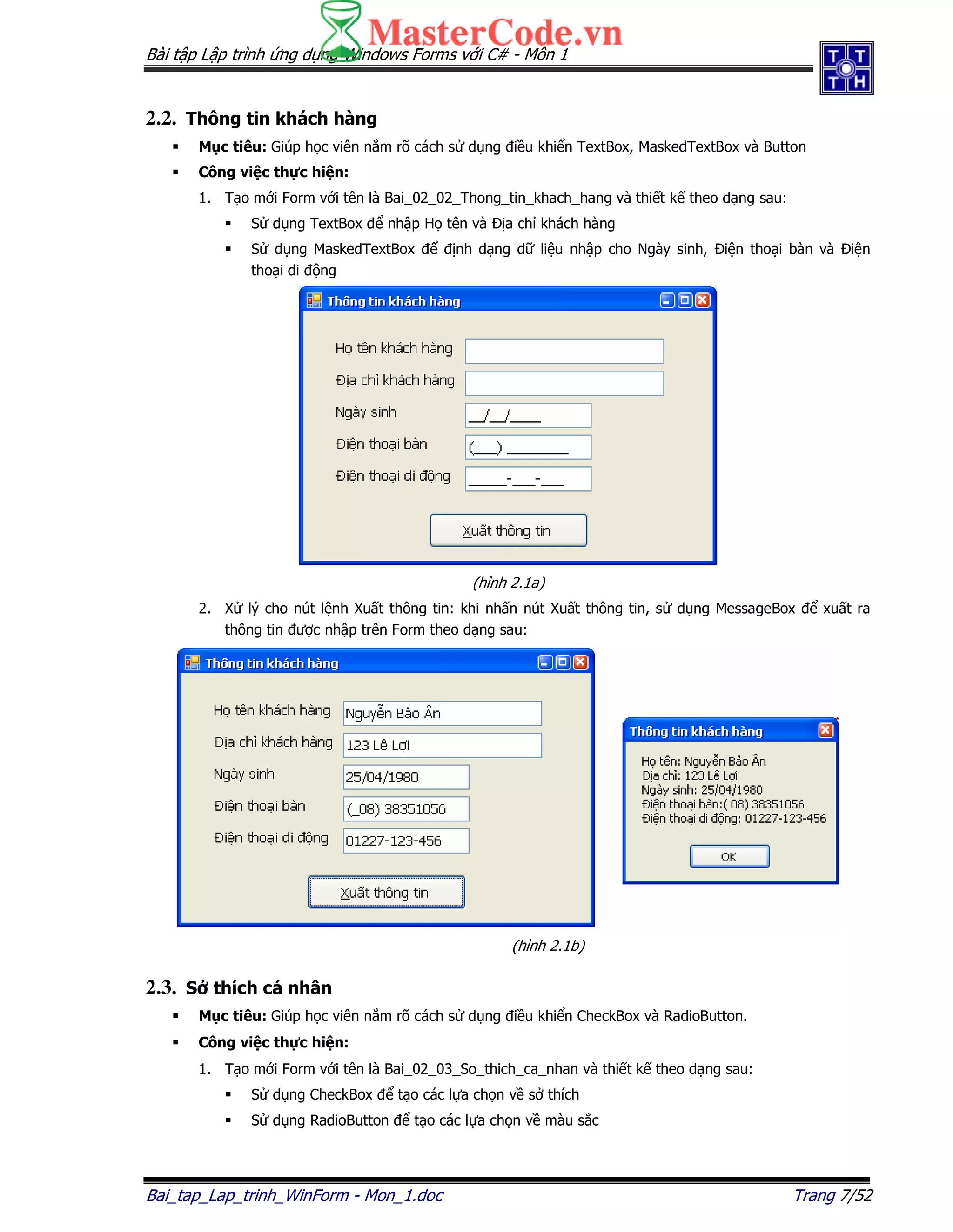 Bài t p L p trình ng d ng Windows Forms v i C# - Môn 1
Bai_tap_Lap_trinh_WinForm - Mon_1.doc Trang 7/52
2.2. Thông tin khách hàng
M c tiêu: Giúp h c viên n m rõ cách s d ng i u khi n TextBox, MaskedTextBox và Button
Công vi c th c hi n:
1. T o m i Form v i tên là Bai_02_02_Thong_tin_khach_hang và thi t k theo d ng sau:
S d ng TextBox nh p H tên và a ch khách hàng
S d ng MaskedTextBox nh d ng d li u nh p cho Ngày sinh, i n tho i bàn và i n
tho i di ng
(hình 2.1a)
2. X lý cho nút l nh Xu t thông tin: khi nh n nút Xu t thông tin, s d ng MessageBox xu t ra
thông tin ư c nh p trên Form theo d ng sau:
(hình 2.1b)
2.3. S thích cá nhân
M c tiêu: Giúp h c viên n m rõ cách s d ng i u khi n CheckBox và RadioButton.
Công vi c th c hi n:
1. T o m i Form v i tên là Bai_02_03_So_thich_ca_nhan và thi t k theo d ng sau:
S d ng CheckBox t o các l a ch n v s thích
S d ng RadioButton t o các l a ch n v màu s c
 