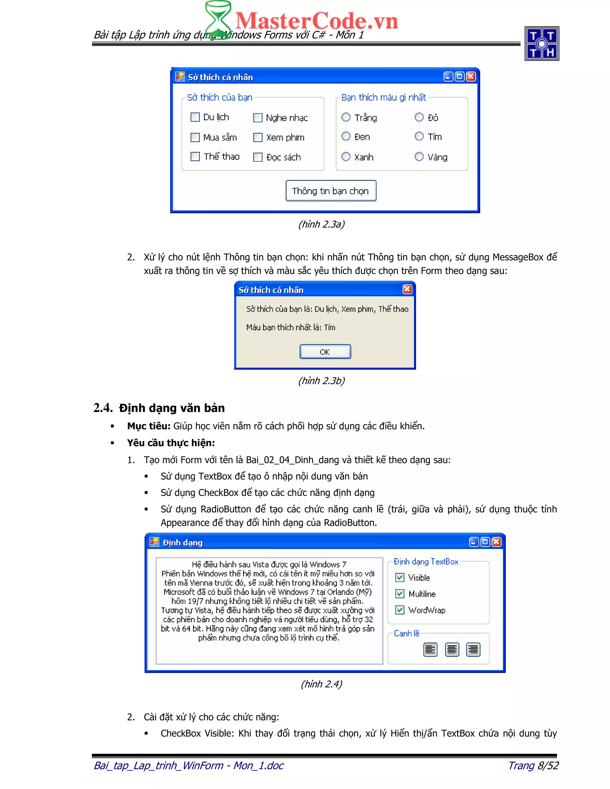 Bài t p L p trình ng d ng Windows Forms v i C# - Môn 1
Bai_tap_Lap_trinh_WinForm - Mon_1.doc Trang 8/52
(hình 2.3a)
2. X lý cho nút l nh Thông tin b n ch n: khi nh n nút Thông tin b n ch n, s d ng MessageBox
xu t ra thông tin v s thích và màu s c yêu thích ư c ch n trên Form theo d ng sau:
(hình 2.3b)
2.4. nh d ng văn b n
M c tiêu: Giúp h c viên n m rõ cách ph i h p s d ng các i u khi n.
Yêu c u th c hi n:
1. T o m i Form v i tên là Bai_02_04_Dinh_dang và thi t k theo d ng sau:
S d ng TextBox t o ô nh p n i dung văn b n
S d ng CheckBox t o các ch c năng nh d ng
S d ng RadioButton t o các ch c năng canh l (trái, gi a và ph i), s d ng thu c tính
Appearance thay i hình d ng c a RadioButton.
(hình 2.4)
2. Cài t x lý cho các ch c năng:
CheckBox Visible: Khi thay i tr ng thái ch n, x lý Hi n th / n TextBox ch a n i dung tùy
 