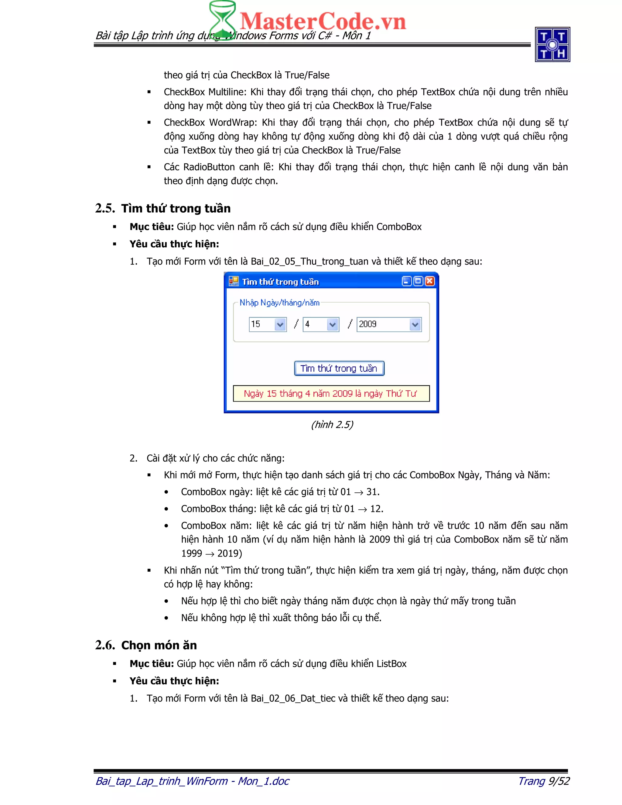 Bài t p L p trình ng d ng Windows Forms v i C# - Môn 1
Bai_tap_Lap_trinh_WinForm - Mon_1.doc Trang 9/52
theo giá tr c a CheckBox là True/False
CheckBox Multiline: Khi thay i tr ng thái ch n, cho phép TextBox ch a n i dung trên nhi u
dòng hay m t dòng tùy theo giá tr c a CheckBox là True/False
CheckBox WordWrap: Khi thay i tr ng thái ch n, cho phép TextBox ch a n i dung s t
ng xu ng dòng hay không t ng xu ng dòng khi dài c a 1 dòng vư t quá chi u r ng
c a TextBox tùy theo giá tr c a CheckBox là True/False
Các RadioButton canh l : Khi thay i tr ng thái ch n, th c hi n canh l n i dung văn b n
theo nh d ng ư c ch n.
2.5. Tìm th trong tu n
M c tiêu: Giúp h c viên n m rõ cách s d ng i u khi n ComboBox
Yêu c u th c hi n:
1. T o m i Form v i tên là Bai_02_05_Thu_trong_tuan và thi t k theo d ng sau:
(hình 2.5)
2. Cài t x lý cho các ch c năng:
Khi m i m Form, th c hi n t o danh sách giá tr cho các ComboBox Ngày, Tháng và Năm:
• ComboBox ngày: li t kê các giá tr t 01 → 31.
• ComboBox tháng: li t kê các giá tr t 01 → 12.
• ComboBox năm: li t kê các giá tr t năm hi n hành tr v trư c 10 năm n sau năm
hi n hành 10 năm (ví d năm hi n hành là 2009 thì giá tr c a ComboBox năm s t năm
1999 → 2019)
Khi nh n nút “Tìm th trong tu n”, th c hi n ki m tra xem giá tr ngày, tháng, năm ư c ch n
có h p l hay không:
• N u h p l thì cho bi t ngày tháng năm ư c ch n là ngày th m y trong tu n
• N u không h p l thì xu t thông báo l i c th .
2.6. Ch n món ăn
M c tiêu: Giúp h c viên n m rõ cách s d ng i u khi n ListBox
Yêu c u th c hi n:
1. T o m i Form v i tên là Bai_02_06_Dat_tiec và thi t k theo d ng sau:
 