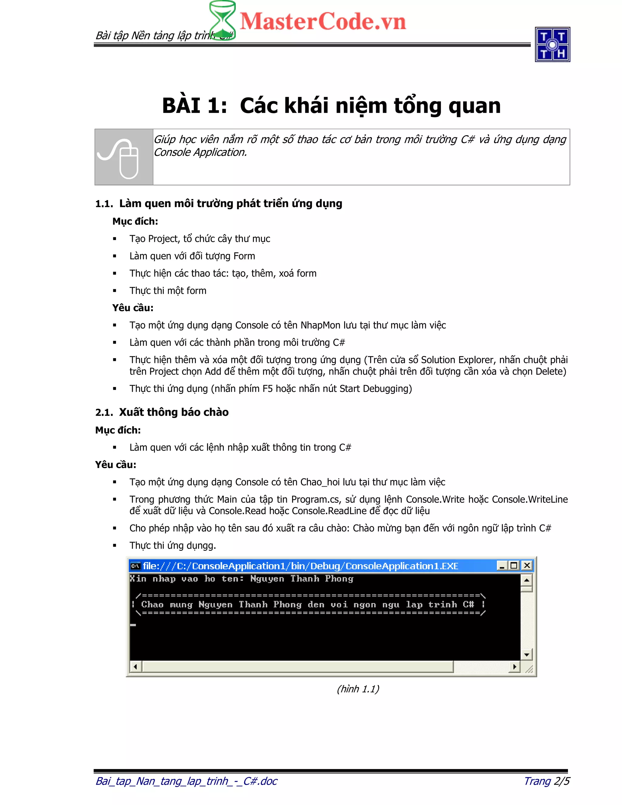 Bài t p N n t ng l p trình C#
Bai_tap_Nan_tang_lap_trinh_-_C#.doc Trang 2/5
BÀI 1: Các khái ni m t ng quan
Giúp h c viên n m rõ m t s thao tác cơ b n trong môi trư ng C# và ng d ng d ng
Console Application.
1.1. Làm quen môi trư ng phát tri n ng d ng
M c ích:
T o Project, t ch c cây thư m c
Làm quen v i i tư ng Form
Th c hi n các thao tác: t o, thêm, xoá form
Th c thi m t form
Yêu c u:
T o m t ng d ng d ng Console có tên NhapMon lưu t i thư m c làm vi c
Làm quen v i các thành ph n trong môi trư ng C#
Th c hi n thêm và xóa m t i tư ng trong ng d ng (Trên c a s Solution Explorer, nh n chu t ph i
trên Project ch n Add thêm m t i tư ng, nh n chu t ph i trên i tư ng c n xóa và ch n Delete)
Th c thi ng d ng (nh n phím F5 ho c nh n nút Start Debugging)
2.1. Xu t thông báo chào
M c ích:
Làm quen v i các l nh nh p xu t thông tin trong C#
Yêu c u:
T o m t ng d ng d ng Console có tên Chao_hoi lưu t i thư m c làm vi c
Trong phương th c Main c a t p tin Program.cs, s d ng l nh Console.Write ho c Console.WriteLine
xu t d li u và Console.Read ho c Console.ReadLine c d li u
Cho phép nh p vào h tên sau ó xu t ra câu chào: Chào m ng b n n v i ngôn ng l p trình C#
Th c thi ng d ngg.
(hình 1.1)
 