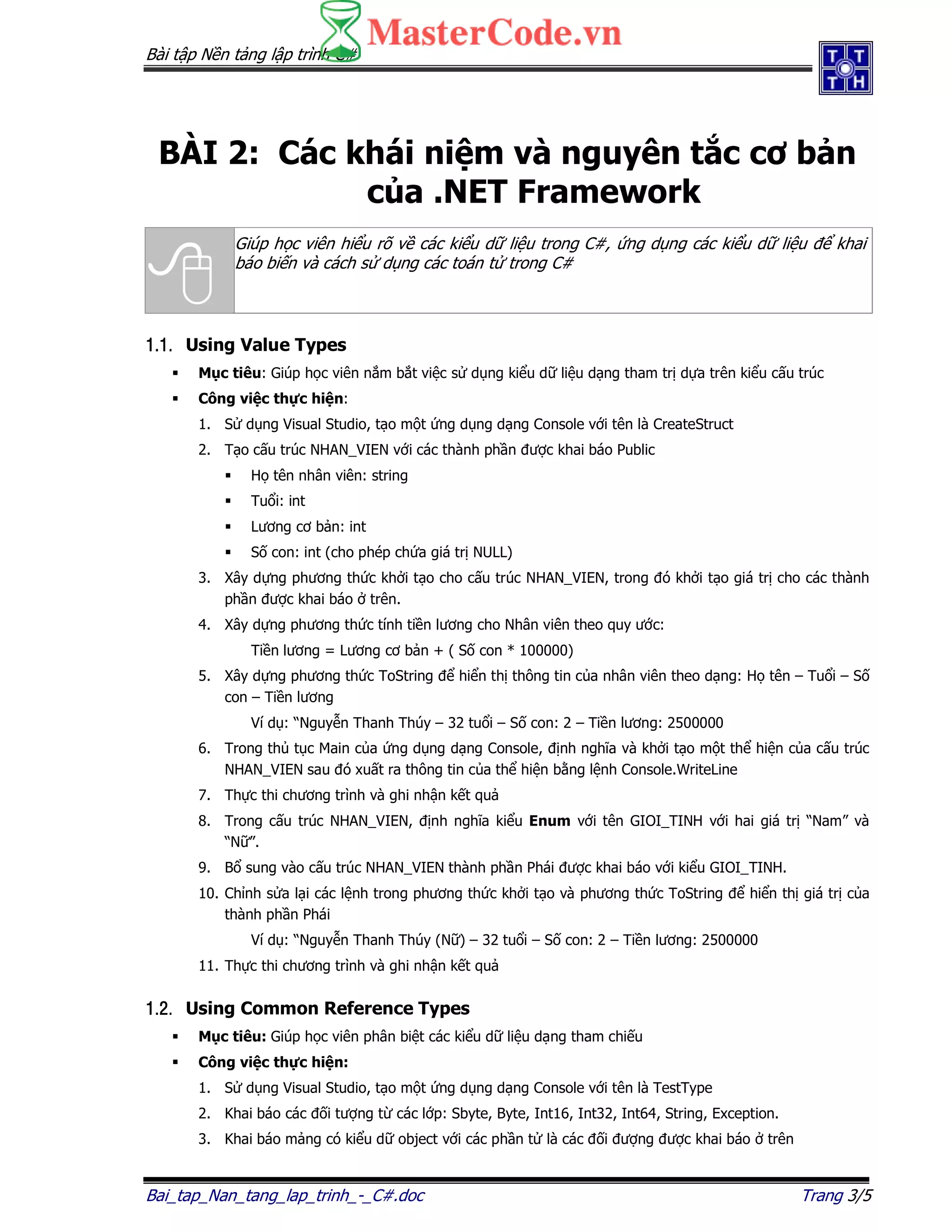 Bài t p N n t ng l p trình C#
Bai_tap_Nan_tang_lap_trinh_-_C#.doc Trang 3/5
BÀI 2: Các khái ni m và nguyên t c cơ b n
c a .NET Framework
Giúp h c viên hi u rõ v các ki u d li u trong C#, ng d ng các ki u d li u khai
báo bi n và cách s d ng các toán t trong C#
1.1.1.1.1.1.1.1. Using Value Types
M c tiêu: Giúp h c viên n m b t vi c s d ng ki u d li u d ng tham tr d a trên ki u c u trúc
Công vi c th c hi n:
1. S d ng Visual Studio, t o m t ng d ng d ng Console v i tên là CreateStruct
2. T o c u trúc NHAN_VIEN v i các thành ph n ư c khai báo Public
H tên nhân viên: string
Tu i: int
Lương cơ b n: int
S con: int (cho phép ch a giá tr NULL)
3. Xây d ng phương th c kh i t o cho c u trúc NHAN_VIEN, trong ó kh i t o giá tr cho các thành
ph n ư c khai báo trên.
4. Xây d ng phương th c tính ti n lương cho Nhân viên theo quy ư c:
Ti n lương = Lương cơ b n + ( S con * 100000)
5. Xây d ng phương th c ToString hi n th thông tin c a nhân viên theo d ng: H tên – Tu i – S
con – Ti n lương
Ví d : “Nguy n Thanh Thúy – 32 tu i – S con: 2 – Ti n lương: 2500000
6. Trong th t c Main c a ng d ng d ng Console, nh nghĩa và kh i t o m t th hi n c a c u trúc
NHAN_VIEN sau ó xu t ra thông tin c a th hi n b ng l nh Console.WriteLine
7. Th c thi chương trình và ghi nh n k t qu
8. Trong c u trúc NHAN_VIEN, nh nghĩa ki u Enum v i tên GIOI_TINH v i hai giá tr “Nam” và
“N ”.
9. B sung vào c u trúc NHAN_VIEN thành ph n Phái ư c khai báo v i ki u GIOI_TINH.
10. Ch nh s a l i các l nh trong phương th c kh i t o và phương th c ToString hi n th giá tr c a
thành ph n Phái
Ví d : “Nguy n Thanh Thúy (N ) – 32 tu i – S con: 2 – Ti n lương: 2500000
11. Th c thi chương trình và ghi nh n k t qu
1.2.1.2.1.2.1.2. Using Common Reference Types
M c tiêu: Giúp h c viên phân bi t các ki u d li u d ng tham chi u
Công vi c th c hi n:
1. S d ng Visual Studio, t o m t ng d ng d ng Console v i tên là TestType
2. Khai báo các i tư ng t các l p: Sbyte, Byte, Int16, Int32, Int64, String, Exception.
3. Khai báo m ng có ki u d object v i các ph n t là các i ư ng ư c khai báo trên
 