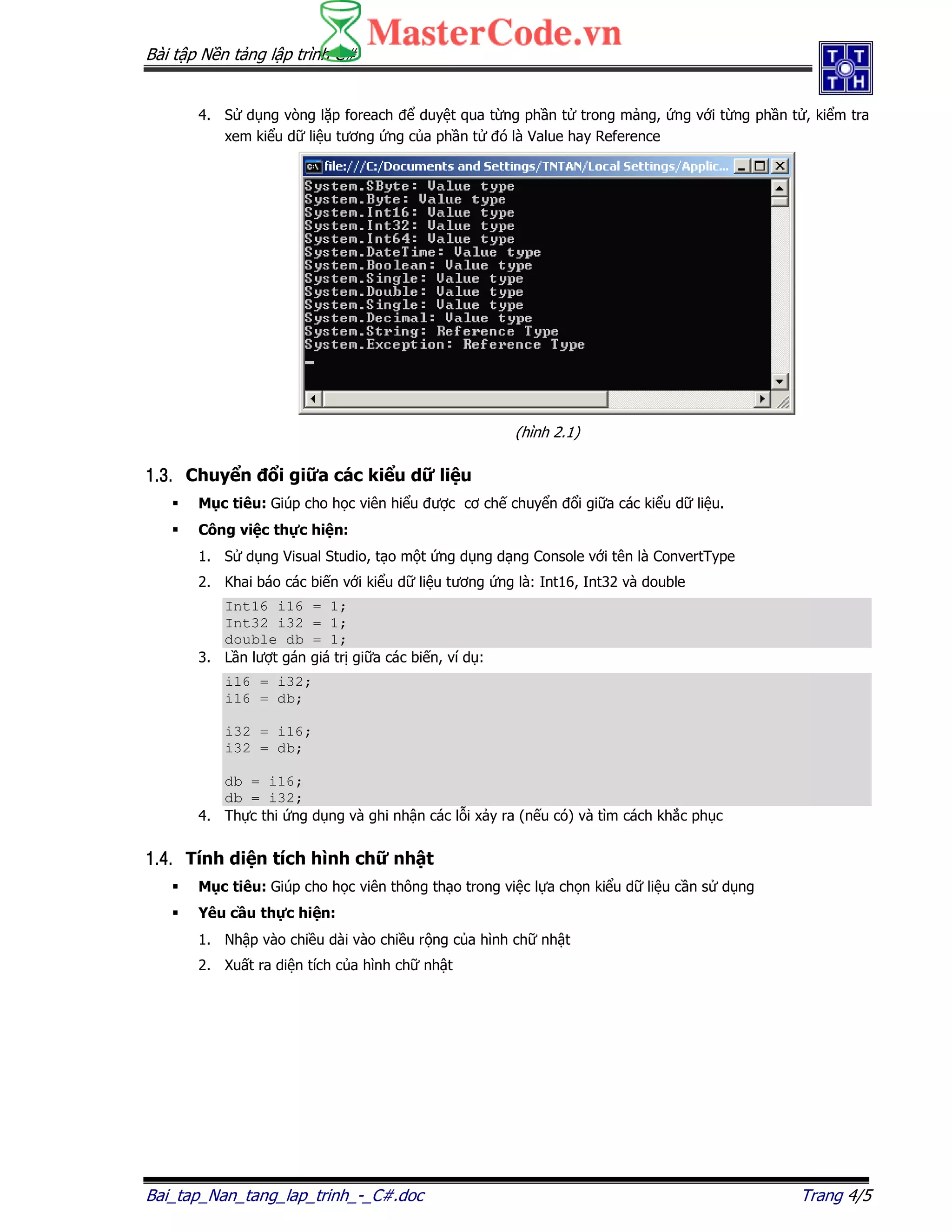 Bài t p N n t ng l p trình C#
Bai_tap_Nan_tang_lap_trinh_-_C#.doc Trang 4/5
4. S d ng vòng l p foreach duy t qua t ng ph n t trong m ng, ng v i t ng ph n t , ki m tra
xem ki u d li u tương ng c a ph n t ó là Value hay Reference
(hình 2.1)
1.3.1.3.1.3.1.3. Chuy n i gi a các ki u d li u
M c tiêu: Giúp cho h c viên hi u ư c cơ ch chuy n i gi a các ki u d li u.
Công vi c th c hi n:
1. S d ng Visual Studio, t o m t ng d ng d ng Console v i tên là ConvertType
2. Khai báo các bi n v i ki u d li u tương ng là: Int16, Int32 và double
Int16 i16 = 1;
Int32 i32 = 1;
double db = 1;
3. L n lư t gán giá tr gi a các bi n, ví d :
i16 = i32;
i16 = db;
i32 = i16;
i32 = db;
db = i16;
db = i32;
4. Th c thi ng d ng và ghi nh n các l i x y ra (n u có) và tìm cách kh c ph c
1.4.1.4.1.4.1.4. Tính di n tích hình ch nh t
M c tiêu: Giúp cho h c viên thông th o trong vi c l a ch n ki u d li u c n s d ng
Yêu c u th c hi n:
1. Nh p vào chi u dài vào chi u r ng c a hình ch nh t
2. Xu t ra di n tích c a hình ch nh t
 