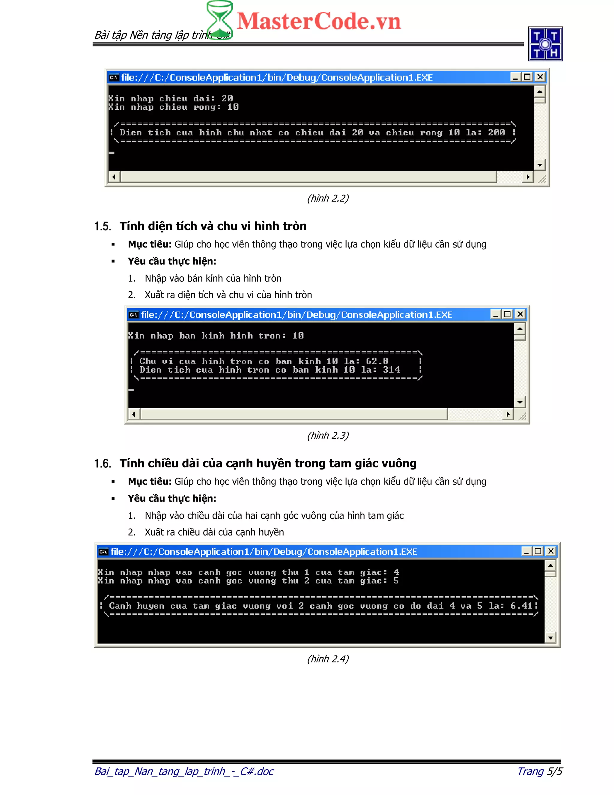 Bài t p N n t ng l p trình C#
Bai_tap_Nan_tang_lap_trinh_-_C#.doc Trang 5/5
(hình 2.2)
1.5.1.5.1.5.1.5. Tính di n tích và chu vi hình tròn
M c tiêu: Giúp cho h c viên thông th o trong vi c l a ch n ki u d li u c n s d ng
Yêu c u th c hi n:
1. Nh p vào bán kính c a hình tròn
2. Xu t ra di n tích và chu vi c a hình tròn
(hình 2.3)
1.6.1.6.1.6.1.6. Tính chi u dài c a c nh huy n trong tam giác vuông
M c tiêu: Giúp cho h c viên thông th o trong vi c l a ch n ki u d li u c n s d ng
Yêu c u th c hi n:
1. Nh p vào chi u dài c a hai c nh góc vuông c a hình tam giác
2. Xu t ra chi u dài c a c nh huy n
(hình 2.4)
 