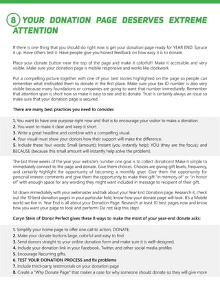 YOUR DONATION PAGE DESERVES EXTREME
ATTENTION
If there is one thing that you should do right now is get your donation page ready for YEAR END. Spruce
it up. Have others test it. Have people give you honest feedback on how easy it is to donate.
Place your donate button near the top of the page and make it colorful!! Make it accessible and very
visible. Make sure your donation page is mobile responsive and works like clockwork
Put a compelling picture together with one of your best stories highlighted on the page so people can
remember what motivated them to donate in the first place. Make sure your tax ID number is also very
visible because many foundations or companies are going to want that number immediately. Remember
that attention span is short now so make it easy to see and to donate. Trust is certainly always an issue so
make sure that your donation page is secured.
There are many best practices you need to consider.
1. You want to have one purpose right now and that is to encourage your visitor to make a donation.
2. You want to make it clear and keep it short.
3. Write a great headline and combine with a compelling visual.
4. Your visual must show your donors how their support will make the difference.
5. Include these four words: Small (amount); Instant (you instantly help); YOU (they are the focus); and
BECAUSE (because this small amount will instantly help solve the problem).
The last three weeks of the year your website’s number one goal is to collect donations! Make it simple to
immediately connect to the page and donate. Give them choices. Choices are giving gift levels, frequency,
and certainly highlight the opportunity of becoming a monthly giver. Give them the opportunity for
personal interest comments and give them the opportunity to make their gift “in memory of” or “in honor
of” with enough space for any wording they might want included in message to recipient of their gift.
Sit down immediately with your webmaster and talk about your Year End Donation page. Research it, check
out the 10 best donation pages in your particular field, know how your donate page will look. It’s a Mobile
world we live in. Year End is all about your Donation Page. Research at least 10 best pages now and know
how you want your page to look and perform! Do not skip this step!
Caryn Stein of Donor Perfect gives these 8 ways to make the most of your year-end donate asks:
1. Simplify your home page to offer one call to action, DONATE.
2. Make your donate buttons large, colorful and easy to find.
3. Send donors straight to your online donation form and make sure it is well-designed.
4. Include your donation link in your Facebook, Twitter, and other social media profiles
5. Encourage Recurring gifts.
6. TEST YOUR DONATION PROCESS and fix problems
7. Include third-party testimonials on your donation page
8. Create a “Why Donate Page” that makes a case for why someone should donate so they will give more
8
 