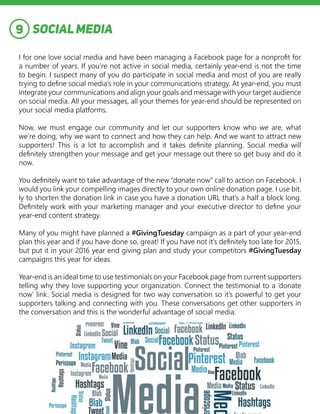 SOCIAL MEDIA
I for one love social media and have been managing a Facebook page for a nonprofit for
a number of years. If you’re not active in social media, certainly year-end is not the time
to begin. I suspect many of you do participate in social media and most of you are really
trying to define social media’s role in your communications strategy. At year-end, you must
integrate your communications and align your goals and message with your target audience
on social media. All your messages, all your themes for year-end should be represented on
your social media platforms.
Now, we must engage our community and let our supporters know who we are, what
we’re doing, why we want to connect and how they can help. And we want to attract new
supporters! This is a lot to accomplish and it takes definite planning. Social media will
definitely strengthen your message and get your message out there so get busy and do it
now.
You definitely want to take advantage of the new “donate now” call to action on Facebook. I
would you link your compelling images directly to your own online donation page. I use bit.
ly to shorten the donation link in case you have a donation URL that’s a half a block long.
Definitely work with your marketing manager and your executive director to define your
year-end content strategy.
Many of you might have planned a #GivingTuesday campaign as a part of your year-end
plan this year and if you have done so, great! If you have not it’s definitely too late for 2015,
but put it in your 2016 year end giving plan and study your competitors #GivingTuesday
campaigns this year for ideas.
Year-end is an ideal time to use testimonials on your Facebook page from current supporters
telling why they love supporting your organization. Connect the testimonial to a ‘donate
now’ link. Social media is designed for two way conversation so it’s powerful to get your
supporters talking and connecting with you. These conversations get other supporters in
the conversation and this is the wonderful advantage of social media.
9
 