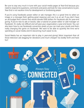 Be sure to stay very much in tune with your social media pages at Year-End because you
need to respond to questions, comments and posts and look for new conversations to join.
Year-End is not vacation time for development or fundraising peeps!
If you’re using Facebooks power editor or ads manager, this is a great time to select an
image or a message that’s getting great response and use it as an ad. If you don’t have
an ad budget find a donor that would donate $100 dollars for Facebook ads for year-end
giving. If you’re new to ads or boosts, take a tutorial on power editor or add manager on
Facebook. It’s really not difficult and will give your organization a year-end boost. You can
also learn how to use Facebooks conversion pixels so you can track your results and that’s
really changing the game on Facebook. We want to be able to quantify the time we’re
spending on social media and it’s becoming much easier to do.
Social Media has an important role to play in year-end giving! More important than all
those television ads begging for donations and much cheaper! Go boldly forth and have
fun!
 