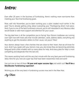 Intro:
Even after 20 years in the business of fundraising, there’s nothing more worrisome than
meeting your Year-End fundraising goals.
Now, well into November, you’ve been working your, a plan created much earlier in the
year! You’re already getting antsy about evaluating your Thanksgiving direct mail piece.
And, if you’re one of the best fundraisers around, you’re still interested in any fabulous idea
would tweak or add more support and attention for your cause .
The big deal here is all the competition you’re facing! Your Donors mailboxes are running
over right now with mails asks that include calendars, cards, address labels, everything and
anything to get the donation dollars to their cause, not yours! Yikes!
Your donors always have a few charities that are close to their heart, that we all know for
sure. And if you speak with your donors now, you also know they are becoming extremely
fatigued (and a little irritable) with so many pleas for help. And every plea for help is more
compelling and desperate then the last one.
This means working hard until the very last minute with the very best year-end fundraising
ideas Here for you now are super tips that have been researched, tried and work!
Use just one or two of these 10 year end super success tips and watch out! You’ll be a
blockbuster fundraising superstar!
Wishing you all the very best in fundraising success now and in the New Year,
Joy Olson
 