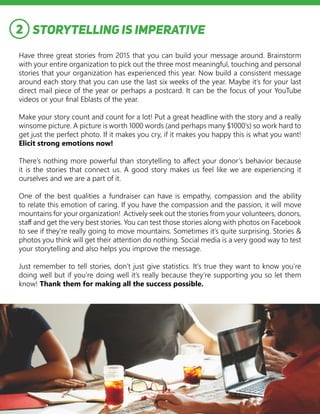 Storytelling is Imperative
Have three great stories from 2015 that you can build your message around. Brainstorm
with your entire organization to pick out the three most meaningful, touching and personal
stories that your organization has experienced this year. Now build a consistent message
around each story that you can use the last six weeks of the year. Maybe it’s for your last
direct mail piece of the year or perhaps a postcard. It can be the focus of your YouTube
videos or your final Eblasts of the year.
Make your story count and count for a lot! Put a great headline with the story and a really
winsome picture. A picture is worth 1000 words (and perhaps many $1000’s) so work hard to
get just the perfect photo. If it makes you cry, if it makes you happy this is what you want!
Elicit strong emotions now!
There’s nothing more powerful than storytelling to affect your donor’s behavior because
it is the stories that connect us. A good story makes us feel like we are experiencing it
ourselves and we are a part of it.
One of the best qualities a fundraiser can have is empathy, compassion and the ability
to relate this emotion of caring. If you have the compassion and the passion, it will move
mountains for your organization! Actively seek out the stories from your volunteers, donors,
staff and get the very best stories. You can test those stories along with photos on Facebook
to see if they’re really going to move mountains. Sometimes it’s quite surprising. Stories &
photos you think will get their attention do nothing. Social media is a very good way to test
your storytelling and also helps you improve the message.
Just remember to tell stories, don’t just give statistics. It’s true they want to know you’re
doing well but if you’re doing well it’s really because they’re supporting you so let them
know! Thank them for making all the success possible.
2
 