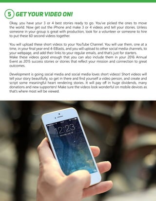 GETYOURVIDEO ON!
Okay, you have your 3 or 4 best stories ready to go. You’ve picked the ones to move
the world. Now get out the iPhone and make 3 or 4 videos and tell your stories. Unless
someone in your group is great with production, look for a volunteer or someone to hire
to put these 60 second videos together.
You will upload these short videos to your YouTube Channel. You will use them, one at a
time, in your final year end 4-EBlasts, and you will upload to other social media channels, to
your webpage, and add their links to your regular emails, and that’s just for starters.
Make these videos good enough that you can also include them in your 2016 Annual
Event as 2015 success stories or stories that reflect your mission and connection to great
outcomes.
Development is going social media and social media loves short videos! Short videos will
tell your story beautifully, so get in there and find yourself a video person, and create and
script some meaningful heart rendering stories. It will pay off in huge dividends, many
donations and new supporters! Make sure the videos look wonderful on mobile devices as
that’s where most will be viewed.
5
 