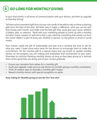 GO LONG FOR MONTHLY GIVING
In your final month, in all forms of communications with your donors, ask them to upgrade
to Monthly Giving!
Tell them what a wonderful gift this is to your non-profit; to be able to rely on these sustaining
gifts from the best of the best. Tell them why it makes a difference, what you can do with
that money each month, and make it be the best gift they could give your cause, whether
it kiddos, pets, or veterans. Work with your marketing people to come up with a monthly
donation insert, coupon or web-form that is eye-catching, something that stands out from
the crowd. Make it a part of every ask, whether in person, on the phone, in email or social
media.
Your mission needs the gift of sustainablity and year end is certainly the time to ask for
what you need. Create some extra value for the donors to encourage them to make this
commitment. Tie the monthly gift to a special status and use emails to update monthly
donors on the progress you are making and emphasize their contribution to your work.
Rmember to continue thanking monthly donors as long as they keep giving as it reminds
them of the good they are doing and of your sincere gratitude.
•	 Ensure your donation form allows for a monthly gift.
•	 Audit your appeals: make sure you ask donors to consider giving a monthly contribution.
•	 Think of creative ways to illustrate a monthly gift’s impact.
•	 Reward monthly donors with special recognition or perks.
Keep Asking for Monthly giving on into the New Year also!
6
 