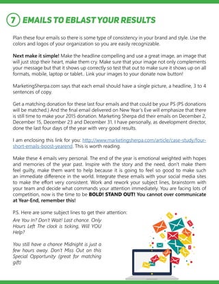 EMAILS TO EBLASTYOUR RESULTS
Plan these four emails so there is some type of consistency in your brand and style. Use the
colors and logos of your organization so you are easily recognizable.
Next make it simple! Make the headline compelling and use a great image, an image that
will just stop their heart, make them cry. Make sure that your image not only complements
your message but that it shows up correctly so test that out to make sure it shows up on all
formats, mobile, laptop or tablet.. Link your images to your donate now button!
MarketingSherpa.com says that each email should have a single picture, a headline, 3 to 4
sentences of copy.
Get a matching donation for these last four emails and that could be your PS (PS donations
will be matched.) And the final email delivered on New Year’s Eve will emphasize that there
is still time to make your 2015 donation. Marketing Sherpa did their emails on December 2,
December 15, December 23 and December 31. I have personally, as development director,
done the last four days of the year with very good results.
I am enclosing this link for you: http://www.marketingsherpa.com/article/case-study/four-
short-emails-boost-yearend. This is worth reading.
Make these 4 emails very personal. The end of the year is emotional weighted with hopes
and memories of the year past. Inspire with the story and the need, don’t make them
feel guilty, make them want to help because it is going to feel so good to make such
an immediate difference in the world. Integrate these emails with your social media sites
to make the effort very consistent. Work and rework your subject lines, brainstorm with
your team and decide what commands your attention immediately. You are facing lots of
competition, now is the time to be BOLD! STAND OUT! You cannot over communicate
at Year-End, remember this!
P.S. Here are some subject lines to get their attention:
7
Are You In? Don’t Wait! Last chance. Only
Hours Left The clock is ticking, Will YOU
Help?
You still have a chance Midnight is just a
few hours away. Don’t Miss Out on this
Special Opportunity (great for matching
gift)
 