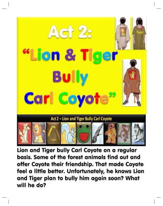 Lion and Tiger bully Carl Coyote on a regular
basis. Some of the forest animals find out and
offer Coyote their friendship. That made Coyote
feel a little better. Unfortunately, he knows Lion
and Tiger plan to bully him again soon? What
will he do?
 
