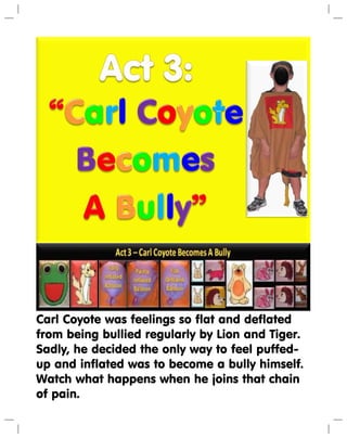 Carl Coyote was feelings so flat and deflated
from being bullied regularly by Lion and Tiger.
Sadly, he decided the only way to feel puffed-
up and inflated was to become a bully himself.
Watch what happens when he joins that chain
of pain.
 