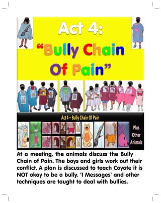 At a meeting, the animals discuss the Bully
Chain of Pain. The boys and girls work out their
conflict. A plan is discussed to teach Coyote it is
NOT okay to be a bully. ‘I Messages’ and other
techniques are taught to deal with bullies.
 
