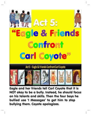 Eagle and her friends tell Carl Coyote that it is
NOT okay to be a bully. Instead, he should focus
on his talents and skills. Then the four boys he
bullied use ‘I Messages’ to get him to stop
bullying them. Coyote apologizes.
 
