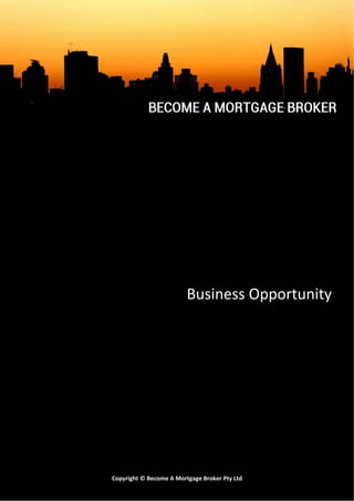 


                                 
                                  Business Opportunity 
                                                 

                                        
                                        
                                        
                                        
                                        
                                        
                                        
                                        
                                        
                                        
   BAMB250113 
                 Copyright © Become A Mortgage Broker Pty Ltd       Page 1 
 