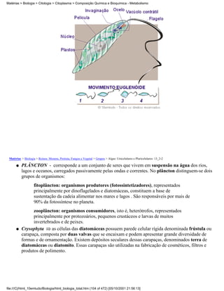 Matérias > Biologia > Citologia > Citoplasma > Composição Química e Bioquímica - Metabolismo




 Matérias > Biologia > Reinos: Monera, Protista, Fungos e Vegetal > Grupos > Algas: Unicelulares e Pluricelulares: 13_2-2

      q   PLÂNCTON - corresponde a um conjunto de seres que vivem em suspensão na água dos rios,
          lagos e oceanos, carregados passivamente pelas ondas e correntes. No plâncton distinguem-se dois
          grupos de organismos:
                    fitoplâncton: organismos produtores (fotossintetizadores), representados
                    principalmente por dinoflagelados e diatomáceas, constituem a base de
                    sustentação da cadeia alimentar nos mares e lagos . São responsáveis por mais de
                    90% da fotossíntese no planeta.
                zooplâncton: organismos consumidores, isto é, heterótrofos, representados
                principalmente por protozoários, pequenos crustáceos e larvas de muitos
                invertebrados e de peixes.
      q   Crysophyta     as células das diatomáceas possuem parede celular rígida denominada frústula ou
          carapaça, composta por duas valvas que se encaixam e podem apresentar grande diversidade de
          formas e de ornamentação. Existem depósitos seculares dessas carapaças, denominados terra de
          diatomáceas ou diatomito. Essas carapaças são utilizadas na fabricação de cosméticos, filtros e
          produtos de polimento.




file:///C|/html_10emtudo/Biologia/html_biologia_total.htm (104 of 472) [05/10/2001 21:56:13]
 
