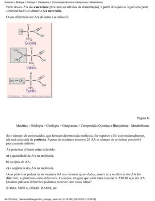 Matérias > Biologia > Citologia > Citoplasma > Composição Química e Bioquímica - Metabolismo

 Parte desses AA são essenciais (precisam ser obtidos da alimentação), a partir dos quais o organismo pode
 sintetizar todos os demais (AA naturais).
 O que diferencia um AA de outro é o radical R.




                                                                                                 Página 6

           Matérias > Biologia > Citologia > Citoplasma > Composição Química e Bioquímica - Metabolismo


 Se o número de aminoácidos, que formam determinada molécula, for superior a 80, convencionalmente,
 ela será chamada de proteína. Apesar de existirem somente 20 AA, o número de proteínas possível é
 praticamente infinito.
 As proteínas diferem entre si devido:
 a) a quantidade de AA na molécula,
 b) os tipos de AA,
 c) a seqüência dos AA na molécula.
 Duas proteínas podem ter os mesmos AA nas mesmas quantidades, porém se a seqüência dos AA for
 diferente, as proteínas serão diferentes. Exemplo: imagine que cada letra da palavra AMOR seja um AA.
 Quantas palavras diferentes podemos escrever com essas letras?
 ROMA, MORA, OMAR, RAMO, etc.


file:///C|/html_10emtudo/Biologia/html_biologia_total.htm (11 of 472) [05/10/2001 21:56:08]
 