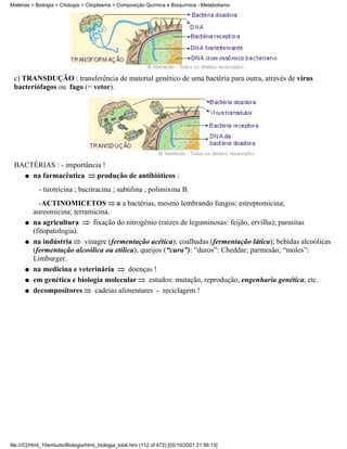 Matérias > Biologia > Citologia > Citoplasma > Composição Química e Bioquímica - Metabolismo




 c) TRANSDUÇÃO : transferência de material genético de uma bactéria para outra, através de vírus
 bacteriófagos ou fago (= vetor).




 BACTÉRIAS : - importância !
   q na farmacêutica     produção de antibióticos :
            - tirotricina ; bacitracina ; subtilina ; polimixina B.
            -ACTINOMICETOS              a bactérias, mesmo lembrando fungos: estreptomicina;
          aureomicina; terramicina.
      q   na agricultura      fixação do nitrogênio (raízes de leguminosas: feijão, ervilha); parasitas
          (fitopatologia).
      q   na indústria     vinagre (fermentação acética); coalhadas (fermentação lática); bebidas alcoólicas
          (fermentação alcoólica ou etílica); queijos (“cura”): “duros”: Cheddar; parmesão; “moles”:
          Limburger.
      q   na medicina e veterinária       doenças !
      q   em genética e biologia molecular       estudos: mutação, reprodução, engenharia genética, etc.
      q   decompositores       cadeias alimentares - reciclagem !




file:///C|/html_10emtudo/Biologia/html_biologia_total.htm (112 of 472) [05/10/2001 21:56:13]
 
