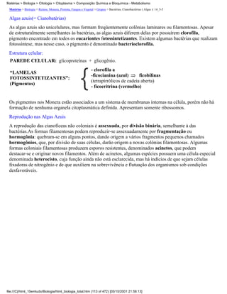 Matérias > Biologia > Citologia > Citoplasma > Composição Química e Bioquímica - Metabolismo
 Matérias > Biologia > Reinos: Monera, Protista, Fungos e Vegetal > Grupos > Bactérias, Cianobactérias ( Algas ): 14_5-5

 Algas azuis(= Cianobatérias)
 As algas azuis são unicelulares, mas formam freqüentemente colônias laminares ou filamentosas. Apesar
 de estruturalmente semelhantes às bactérias, as algas azuis diferem delas por possuírem clorofila,
 pigmento encontrado em todos os eucariontes fotossintetizantes. Existem algumas bactérias que realizam
 fotossíntese, mas nesse caso, o pigmento é denominado bacterioclorofila.
 Estrutura celular:
  PAREDE CELULAR: glicoproteínas + glicogênio.
                                                                - clorofila a
  “LAMELAS
                                                                -ficocianina (azul)       ficobilinas
  FOTOSSINTETIZANTES”:
                                                                (tetrapirrólicos de cadeia aberta)
  (Pigmentos)
                                                                - ficoeritrina (vermelho)


 Os pigmentos nos Monera estão associados a um sistema de membranas internas na célula, porém não há
 formação de nenhuma organela citoplasmática definida. Apresentam somente ribossomos.
 Reprodução nas Algas Azuis
 A reprodução das cianofíceas não coloniais é assexuada, por divisão binária, semelhante à das
 bactérias.As formas filamentosas podem reproduzir-se assexuadamente por fragmentação ou
 hormogônia: quebram-se em alguns pontos, dando origem a vários fragmentos pequenos chamados
 hormogônios, que, por divisão de suas células, darão origem a novas colônias filamentosas. Algumas
 formas coloniais filamentosas produzem esporos resistentes, denominados acinetos, que podem
 destacar-se e originar novos filamentos. Além de acinetos, algumas espécies possuem uma célula especial
 denominada heterocisto, cuja função ainda não está esclarecida, mas há indícios de que sejam células
 fixadoras de nitrogênio e de que auxiliem na sobrevivência e flutuação dos organismos sob condições
 desfavoráveis.




file:///C|/html_10emtudo/Biologia/html_biologia_total.htm (113 of 472) [05/10/2001 21:56:13]
 