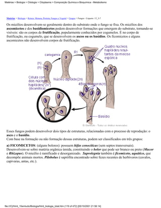 Matérias > Biologia > Citologia > Citoplasma > Composição Química e Bioquímica - Metabolismo




 Matérias > Biologia > Reinos: Monera, Protista, Fungos e Vegetal > Grupos > Fungos - Liquens: 15_3-7

 Os micélios desenvolvem-se geralmente dentro do substrato onde o fungo se fixa. Os micélios dos
 ascomicetos e dos basidiomicetos podem desenvolver formações que emergem do substrato, tornando-se
 visíveis: são os corpos de frutificação, popularmente conhecidos por cogumelos. É no corpo de
 frutificação, ou cogumelo, que se desenvolvem os ascos ou os basídios. Os ficomicetos e alguns
 ascomicetos não desenvolvem corpos de frutificação.




 Esses fungos podem desenvolver dois tipos de estruturas, relacionadas com o processo de reprodução: o
 asco e o basídio.
 Com base na formação ou não formação dessas estruturas, podem ser classificados em três grupos:
 a) FICOMICETOS: (alguns bolores): possuem hifas cenocíticas (sem septos transversais).
 Desenvolvem-se sobre matéria orgânica úmida, constituindo o bolor que pode ser branco ou preto (Mucor
 e Rhizopus). O micélio é ramificado e desorganizado. Saprolegnia também é ficomiceto, aquático, que
 decompõe animais mortos. Pilobolus é saprófita encontrado sobre fezes recentes de herbívoros (cavalos,
 capivaras, antas, etc.).




file:///C|/html_10emtudo/Biologia/html_biologia_total.htm (119 of 472) [05/10/2001 21:56:14]
 