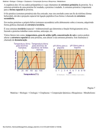 Matérias > Biologia > Citologia > Citoplasma > Composição Química e Bioquímica - Metabolismo

 A seqüência dos AA na cadeia polipeptídica é o que chamamos de estrutura primária da proteína. Se a
 estrutura primária de uma proteína for mudada, a proteína é mudada. A estrutura primária é importante
 para a forma espacial da proteína.
 O fio protéico (estrutura primária) não fica esticado, mas sim enrolado como um fio de telefone (forma
 helicoidal), devido à projeção espacial da ligação peptídica.Essa forma é chamada de estrutura
 secundária.
 Em muitas proteínas a própria hélice (estrutura secundária) sofre dobramento sobre si mesma, adquirindo
 forma globosa chamada de estrutura terciária.
 É essa estrutura terciária (espacial = tridimensional) que determina a função biologicamente ativa,
 fazendo a proteína trabalhar como enzima, anticorpo, etc.
 Vários fatores tais como, temperatura, grau de acidez (pH), concentração de sais e outros podem
 alterar a estrutura espacial de uma proteína, sem alterar a sua estrutura primária. Este fenômeno é
 chamado de desnaturação.




                                                                                                   Página 7

           Matérias > Biologia > Citologia > Citoplasma > Composição Química e Bioquímica - Metabolismo




file:///C|/html_10emtudo/Biologia/html_biologia_total.htm (12 of 472) [05/10/2001 21:56:08]
 