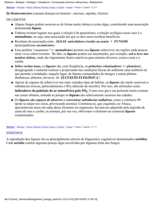 Matérias > Biologia > Citologia > Citoplasma > Composição Química e Bioquímica - Metabolismo

 Matérias > Biologia > Reinos: Monera, Protista, Fungos e Vegetal > Grupos > Fungos - Liquens: 15_6-7

 D) Deuteromicetos (causam doenças no homem - micoses, sapinho, frieiras)
 OS LIQUENS
    q Alguns fungos podem associar-se de forma muito íntima a certas algas, constituindo uma associação
      denominada líquen.
    q Embora existam liquens nos quais a relação é de parasitismo, a relação ecológica neste caso é o
      mutualismo, ou seja, uma associação em que os dois seres recebem benefícios.
    q Resultam da associação entre ALGAS unicelulares (verdes ou azuis) + FUNGOS
      (principalmente ascomicetos).
    q Esse perfeito “casamento “ (= mutualismo) permite aos liquens sobreviver em regiões onde poucos
      seres vivos sobreviveriam. De fato, os liquens podem ser encontrados, por exemplo, sob a neve nas
      tundras árticas, onde são importantes fontes nutritivas para animais diversos, como a rena e o
      caribu.
    q Sobre rochas nuas, os liquens são, com freqüência, os primeiros colonizadores (= pioneiros),
      desagregando o material rochoso e propiciando nas condições físicas do ambiente uma melhoria tal
      que permite a instalação, naquele lugar, de futuras comunidades de musgos e outras plantas
      (herbáceas, arbustos, árvores)     SUCESSÃO ECOLÓGICA !
    q Apesar de capazes de sobreviver nos mais variados tipos de habitat, os liquens são muito sensíveis a
      substâncias tóxicas, particularmente o SO2 (dióxido de enxofre). Por isso, são utilizados como
      indicadores da poluição do ar atmosférico pelo SO2. Como esse gás é um poluente muito comum
      nas zonas urbanas, entende-se porque os liquens são relativamente escassos nas cidades.
    q Os liquens são capazes de absorver e concentrar substâncias radiativas, como o estrôncio 90
      (pode se alojar nos ossos, provocando anemia). Constatou-se, que esquimós, no Alasca,
      apresentavam taxas elevadas desse elemento no organismo: haviam-no adquirido pela ingestão de
      carne de rena e caribu; os animais, por sua vez, obtiveram o elemento ao comerem liquens
      contaminados.


 Matérias > Biologia > Reinos: Monera, Protista, Fungos e Vegetal > Grupos > Fungos - Liquens: 15_7-7

 SORÉDIOS
 A reprodução dos liquens faz-se principalmente através de fragmentos vegetativos denominados sorédios.
 Cada sorédio contém algumas poucas algas envolvidas por algumas hifas dos fungos.




file:///C|/html_10emtudo/Biologia/html_biologia_total.htm (123 of 472) [05/10/2001 21:56:14]
 