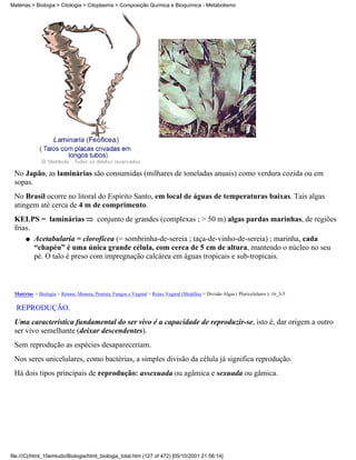 Matérias > Biologia > Citologia > Citoplasma > Composição Química e Bioquímica - Metabolismo




 No Japão, as laminárias são consumidas (milhares de toneladas anuais) como verdura cozida ou em
 sopas.
 No Brasil ocorre no litoral do Espírito Santo, em local de águas de temperaturas baixas. Tais algas
 atingem até cerca de 4 m de comprimento.
 KELPS = laminárias          conjunto de grandes (complexas ; > 50 m) algas pardas marinhas, de regiões
 frias.
     q Acetabularia = clorofícea (= sombrinha-de-sereia ; taça-de-vinho-de-sereia) ; marinha, cada
        “chapéu” é uma única grande célula, com cerca de 5 cm de altura, mantendo o núcleo no seu
        pé. O talo é preso com impregnação calcárea em águas tropicais e sub-tropicais.



 Matérias > Biologia > Reinos: Monera, Protista, Fungos e Vegetal > Reino Vegetal (Metáfita) > Divisão Algas ( Pluricelulares ): 16_3-5

  REPRODUÇÃO.
 Uma característica fundamental do ser vivo é a capacidade de reproduzir-se, isto é, dar origem a outro
 ser vivo semelhante (deixar descendentes).
 Sem reprodução as espécies desapareceriam.
 Nos seres unicelulares, como bactérias, a simples divisão da célula já significa reprodução.
 Há dois tipos principais de reprodução: assexuada ou agâmica e sexuada ou gâmica.




file:///C|/html_10emtudo/Biologia/html_biologia_total.htm (127 of 472) [05/10/2001 21:56:14]
 