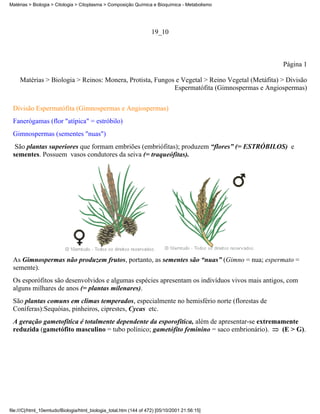 Matérias > Biologia > Citologia > Citoplasma > Composição Química e Bioquímica - Metabolismo




                                                                    19_10



                                                                                                 Página 1

     Matérias > Biologia > Reinos: Monera, Protista, Fungos e Vegetal > Reino Vegetal (Metáfita) > Divisão
                                                           Espermatófita (Gimnospermas e Angiospermas)


 Divisão Espermatófita (Gimnospermas e Angiospermas)
 Fanerógamas (flor "atípica" = estróbilo)
 Gimnospermas (sementes "nuas")
  São plantas superiores que formam embriões (embriófitas); produzem “flores” (= ESTRÓBILOS) e
 sementes. Possuem vasos condutores da seiva (= traqueófitas).




 As Gimnospermas não produzem frutos, portanto, as sementes são “nuas” (Gimno = nua; espermato =
 semente).
 Os esporófitos são desenvolvidos e algumas espécies apresentam os indivíduos vivos mais antigos, com
 alguns milhares de anos (= plantas milenares).
 São plantas comuns em climas temperados, especialmente no hemisfério norte (florestas de
 Coníferas):Sequóias, pinheiros, ciprestes, Cycas etc.
 A geração gametofítica é totalmente dependente da esporofítica, além de apresentar-se extremamente
 reduzida (gametófito masculino = tubo polínico; gametófito feminino = saco embrionário).     (E > G).




file:///C|/html_10emtudo/Biologia/html_biologia_total.htm (144 of 472) [05/10/2001 21:56:15]
 